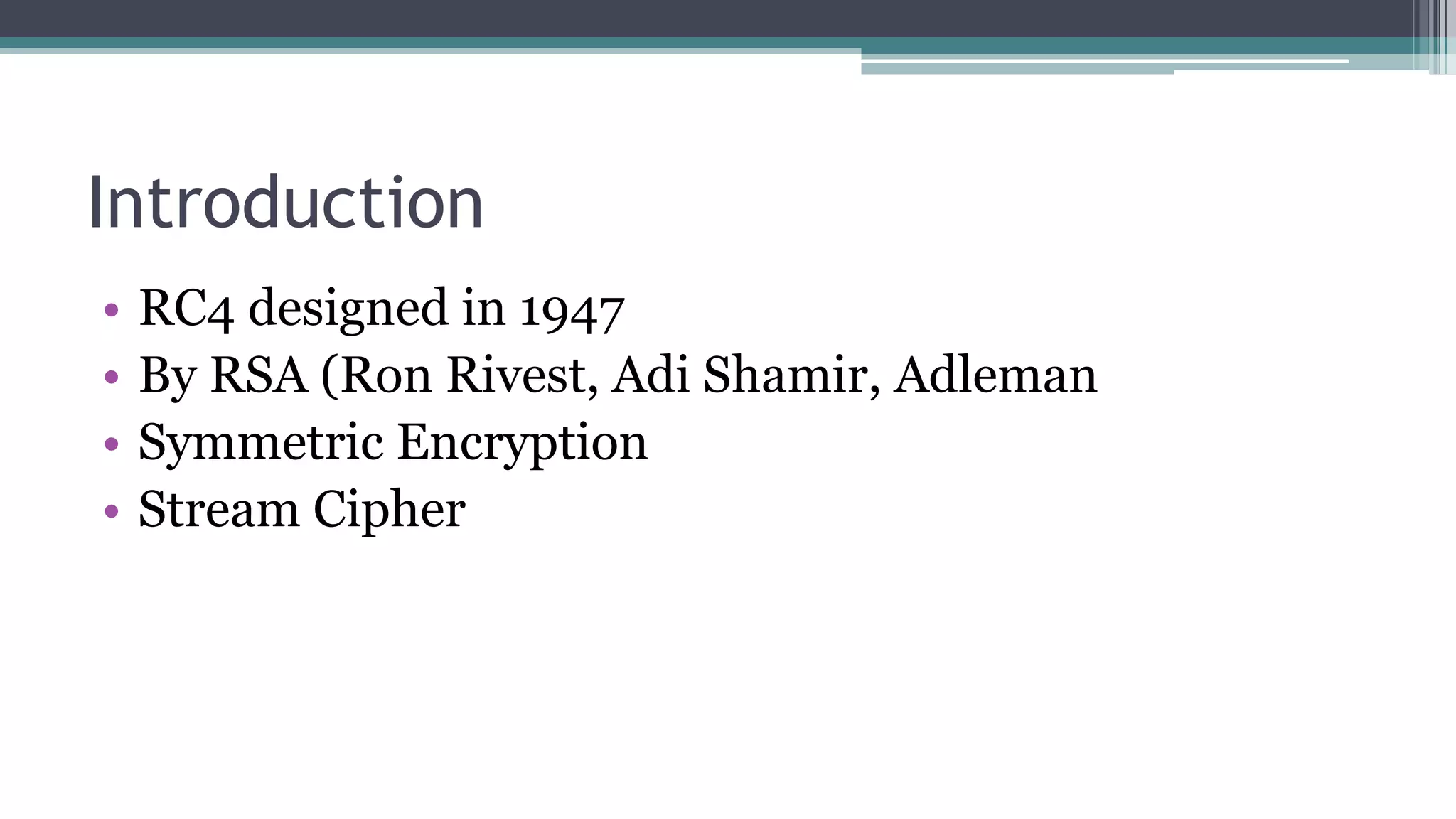 Introduction
• RC4 designed in 1947
• By RSA (Ron Rivest, Adi Shamir, Adleman
• Symmetric Encryption
• Stream Cipher