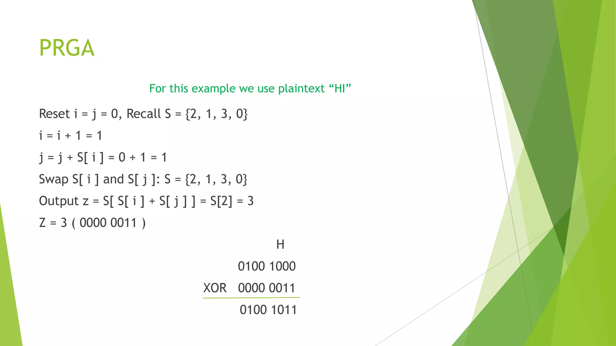 PRGA
For this example we use plaintext “HI”

Reset i = j = 0, Recall S = {2, 1, 3, 0}
i=i+1=1
j = j + S[ i ] = 0 + 1 = 1
Swap S[ i ] and S[ j ]: S = {2, 1, 3, 0}
Output z = S[ S[ i ] + S[ j ] ] = S[2] = 3
Z = 3 ( 0000 0011 )
H
0100 1000

XOR 0000 0011
0100 1011

 