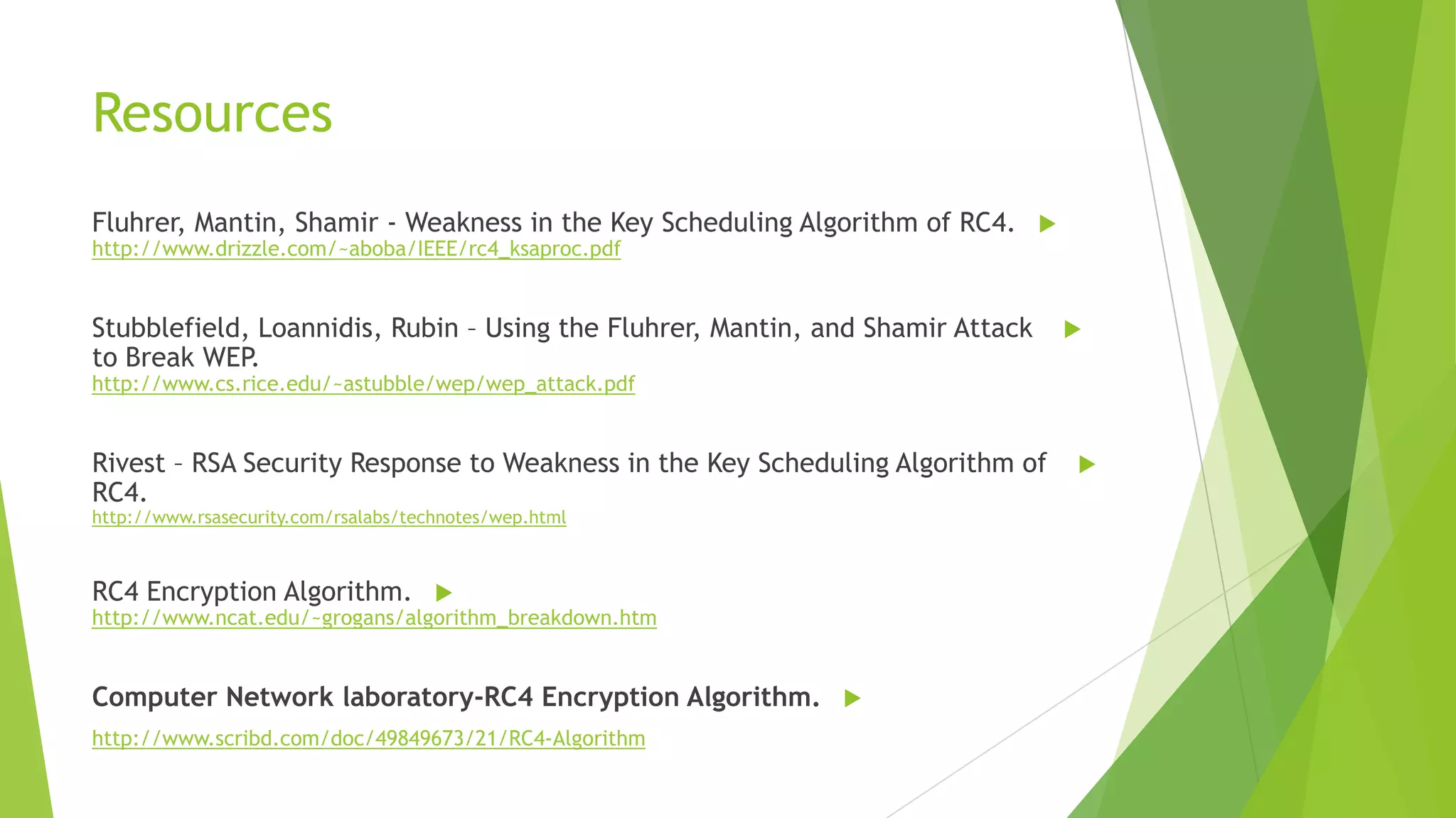 Resources
Fluhrer, Mantin, Shamir - Weakness in the Key Scheduling Algorithm of RC4. 
http://www.drizzle.com/~aboba/IEEE/rc4_ksaproc.pdf

Stubblefield, Loannidis, Rubin – Using the Fluhrer, Mantin, and Shamir Attack
to Break WEP.



http://www.cs.rice.edu/~astubble/wep/wep_attack.pdf

Rivest – RSA Security Response to Weakness in the Key Scheduling Algorithm of
RC4.
http://www.rsasecurity.com/rsalabs/technotes/wep.html

RC4 Encryption Algorithm. 

http://www.ncat.edu/~grogans/algorithm_breakdown.htm

Computer Network laboratory-RC4 Encryption Algorithm. 
http://www.scribd.com/doc/49849673/21/RC4-Algorithm



 