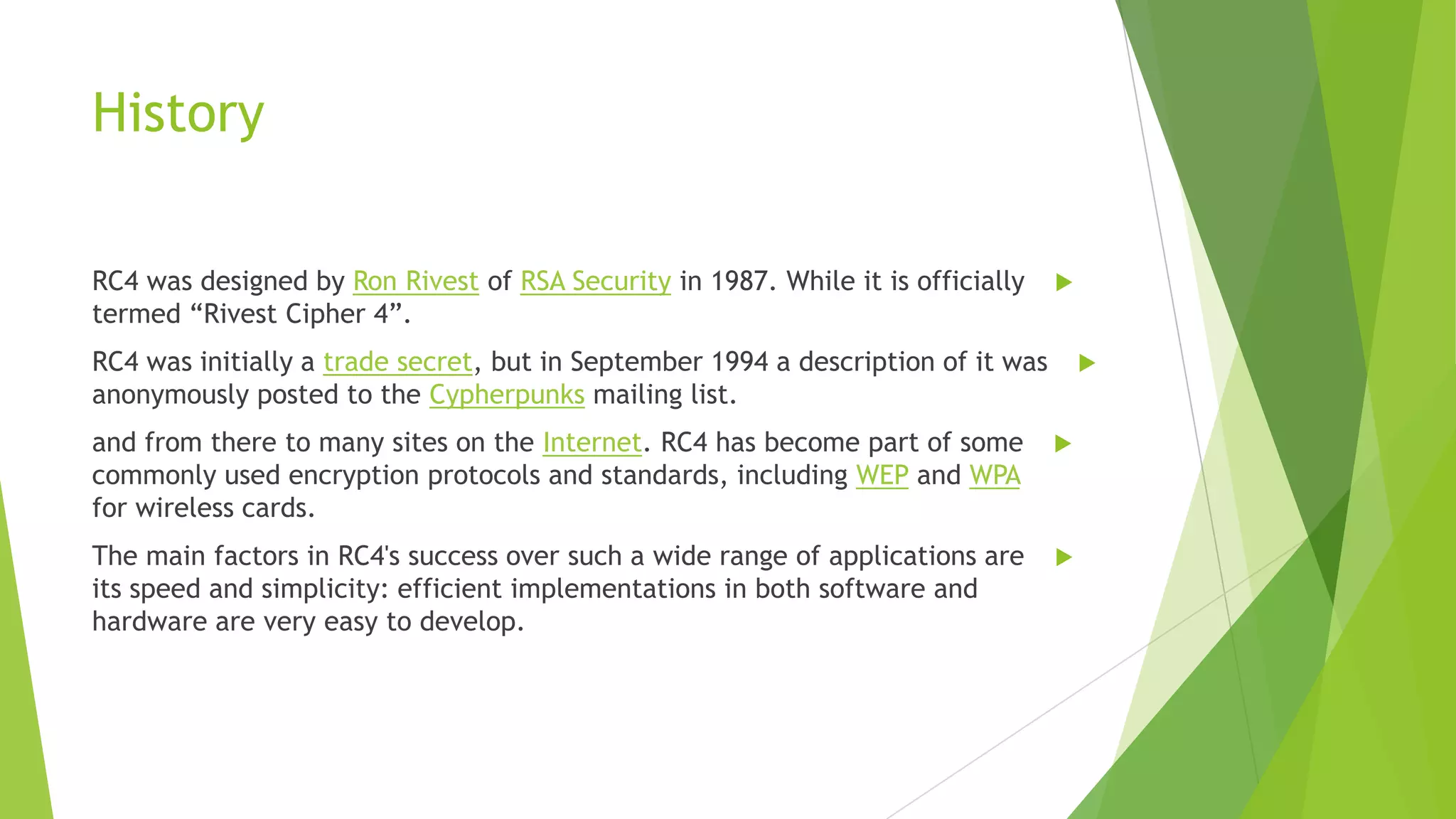 History
RC4 was designed by Ron Rivest of RSA Security in 1987. While it is officially
termed “Rivest Cipher 4”.



RC4 was initially a trade secret, but in September 1994 a description of it was
anonymously posted to the Cypherpunks mailing list.



and from there to many sites on the Internet. RC4 has become part of some
commonly used encryption protocols and standards, including WEP and WPA
for wireless cards.



The main factors in RC4's success over such a wide range of applications are
its speed and simplicity: efficient implementations in both software and
hardware are very easy to develop.



 