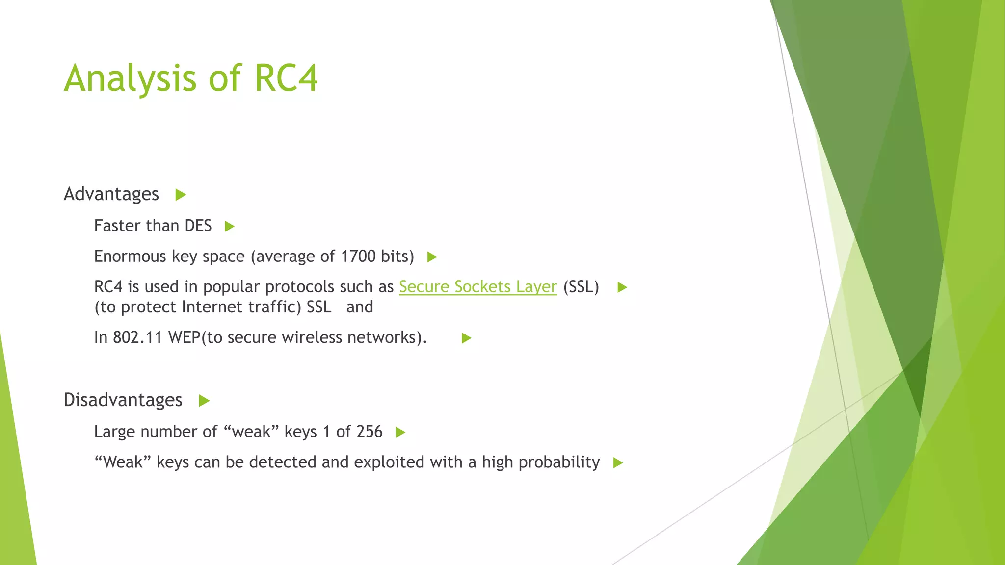 Analysis of RC4
Advantages 
Faster than DES 

Enormous key space (average of 1700 bits) 
RC4 is used in popular protocols such as Secure Sockets Layer (SSL)
(to protect Internet traffic) SSL and
In 802.11 WEP(to secure wireless networks).





Disadvantages 
Large number of “weak” keys 1 of 256 
“Weak” keys can be detected and exploited with a high probability 

 