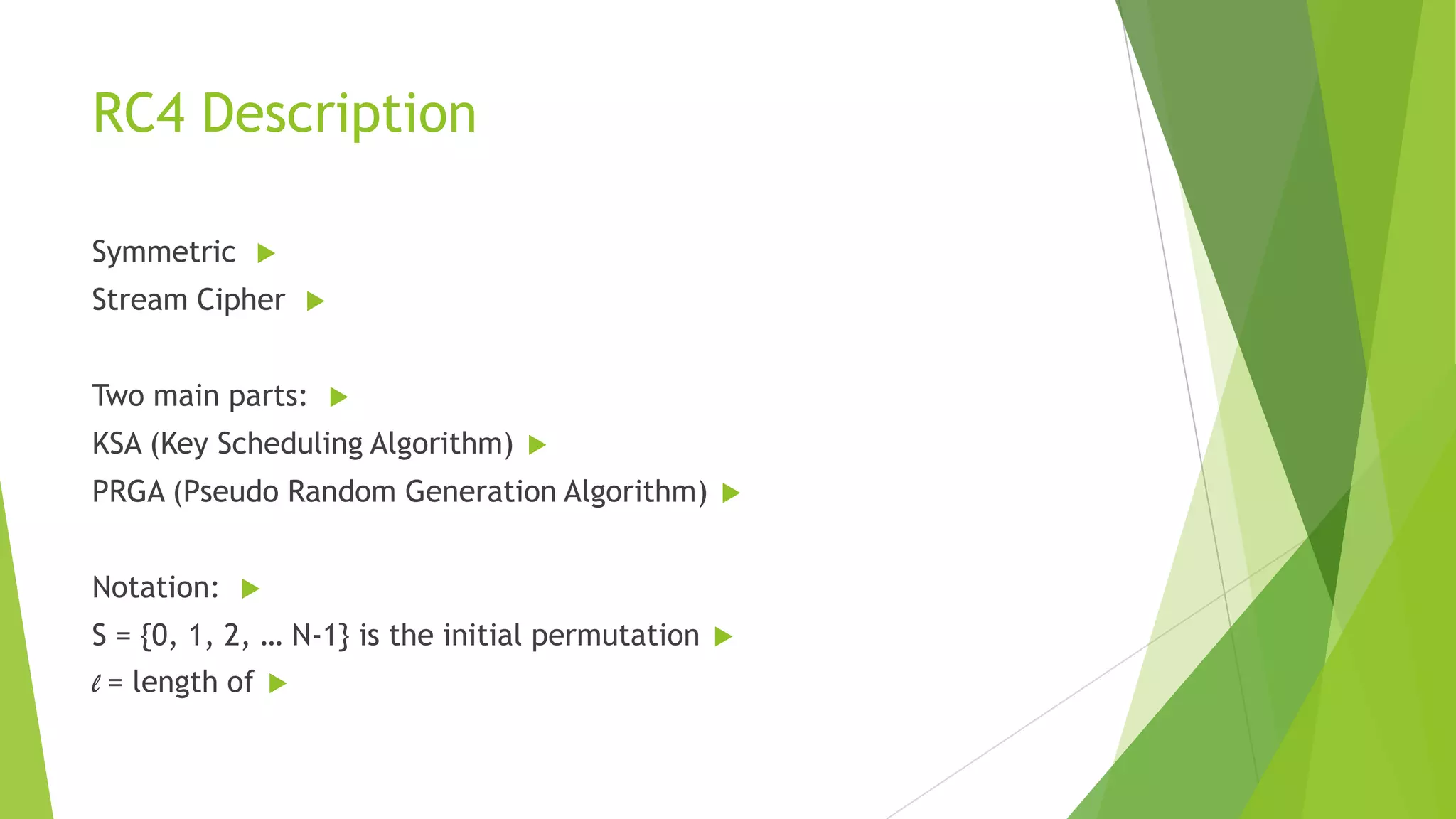 RC4 Description
Symmetric



Stream Cipher



Two main parts:



KSA (Key Scheduling Algorithm)



PRGA (Pseudo Random Generation Algorithm)
Notation:





S = {0, 1, 2, … N-1} is the initial permutation
l = length of





 