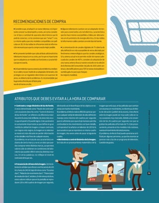 RECOMENDACIONESDECOMPRA
ATRIBUTOSQUEDEBESEVITARALAHORADECOMPARAR
■ Contrasteyrangodinámicodeluzdefondo.
A veces denominado como “Razón de contraste”
y en ocasiones descrito como “Control dinámico
de luz de fondo”, se refieren a la diferencia máxi-
maentrelazonamásbrillanteylazonamásoscu-
ra que el panel LCD puede lograr. Este parámetro
es sumamente importante ya que define en gran
medida la calidad de imagen: a mayor contraste,
con negros más negros, la imagen en tu televisor
se mostrará más vibrante sin perder información
enlosdetallesmásﬁnosdecualquierescena.
El problema: no se trata de una característica ex-
clusiva de cierta marca y no es un dato que pue-
dascompararentredistintasmarcas,yaqueestos
valores sólo se obtienen en condiciones de labo-
ratorioquepuedendiferirentrelasdistintasmar-
cas. En otras palabras: no reflejan el nivel de
contrastedeloqueves.
■ Frecuenciaderefrescodelaimagen.Ciertoste-
levisoresseñalanqueofrecenunafrecuenciade120
Hzyhastade240Hzbajotérminoscomo“Escaneo
claro”,“Relacióndemovimientoclaro”,“Potenciador
deresoluciónclara”,etcétera.Entérminosprácticos,
estos valores indican que en la pantalla se repro-
ducen120o240cuadrosdeimagenporsegundo,
eliminandoasíeldesenfoquedelosobjetosenes-
cenasconmuchomovimiento.
Elproblema:elefectorealesdifícildeapreciarpor-
quecualquierseñaldetelevisióndealtadeﬁnición
maneja como máximo 60 cuadros por segundo
que es suficiente para que el ojo humano perciba
continuidadenlosmovimientosconbuendetalle,
yalreproducirlaseñalenuntelevisorde120Hzlo
quesucedeesquesereproduceunmismocuadro
de imagen, dos veces antes de pasar al siguiente
cuadro.
■ Movimientoocontroldinámicodelaimagen.
Se trata de un procesamiento matemático de la
imagenqueevitaque,enlaspelículasquecuentan
conescenasenmovimiento,sedisminuyaelefec-
to de vibración (judder) de la escena. Este efecto
sobre la imagen puede ser muy sutil y sólo en ra-
ras ocasiones muy marcado, debido a la conver-
sión de los 24 cuadros por segundo con que se
graban las películas al formato de TV. Este proce-
samiento,presenteenlosmodelosmáscostosos,
suavizaelmovimientodetodalaescena.
Elproblema:elefectoﬁnalpuedeapreciarsearti-
ﬁcial por algunas personas, ya que las escenas se
parecen más a las de un programa de televisión.
Cuestióndegustos.
■ Consideraque,aladquirirunnuevotelevisor,esimpor-
tanteconocersudesempeñoycosto,asícomoconside-
rar el tipo y cantidad de aparatos electrónicos que le
podrás conectar, y si te conviene que sea “smart” o no.
Lomismoaplicaparalosmodeloscompatiblesconpelí-
culas en 3D. En las tablas te ofrecemos toda la informa-
ciónnecesariaparaquetucomprasealamejorposible.
■ Tenpresentetambiénquecadaatributoadicionaldelos
televisoresimpactaensucosto,porloqueesimportante
quenoadquierasunmodeloconfuncionesocaracterísti-
casquenousarás.
■ Unbuentelevisorqueseconectaalaredeléctricamedian-
teuncableynopormediodeunadaptadordetensión,silo
proteges con un regulador electrónico con supresor de
picos,nodeberíadarteproblemas.Esrecomendableque
lagarantíaofrecidaporelfabricante
seadealmenosunaño.
■ Algunostelevisorescuentanconunadaptadordeten-
sión para conectarlos a la red eléctrica, característica
que los hace menos susceptibles a fallas por alteracio-
nes en el suministro de energía eléctrica. En las tablas
teinformamoscuálescuentanconestetipodefuente.
■ La sintonización de canales digitales de TV abierta de
altadeﬁniciónesmássusceptibledeverseafectadapor
fenómenosmeteorológicosqueloscanalesanalógicos.
Situantenaactualnotepermiterecibirdemaneraade-
cuada los canales de HDTV, considera la adquisición de
una nueva antena (busca nuestro estudio en la edición
de la Revista del Consumidor de julio de 2015 sobre an-
tenasydecodiﬁcadoresparaTDTenwww.revistadelcon-
sumidor.gob.mxparaquecheques
losmejoresmodelos).
|REVISTADELCONSUMIDOR|NOVIEMBRE2015|EstudiodeCalidad
51
 