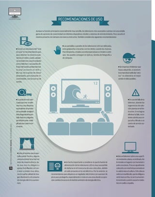 ESTUDIODECALIDADESTUDIODECALIDAD
Aunque su función principal es esencialmente muy sencilla, los televisores más avanzados cuentan con una amplia
gamadeopcionesdeconectividadcondistintosdispositivosmóvilesysistemasdeentretenimiento. Parasacarleel
máximoprovecho,tensiemprealamanosuinstructivo.Tambiénconsideralassiguientesrecomendaciones:
RECOMENDACIONESDEUSO
■ Laposiciónmásade-
cuadaparaveruntele-
visoresaunadistancia
equivalentealtamaño
desupantalla–longitud
deladiagonaldelapan-
talladadaenpulgadas
porelfabricante–multi-
plicadoporcuatroocin-
coveces.
■ Si eres un entusiasta del “cine
encasa”terecomendamosque,
para obtener la máxima expe-
rienciaenvideoyaudio,adquie-
rasunteatroencasaenconjunto
con tu televisor y así puedas dis-
frutardelsonidoambientalmul-
ticanal presente en DVD y
Blu-ray. Otra opción de menor
desempeño, pero bastante re-
comendable, son las barras de
sonido.
■ Un hecho importante a considerar es que la fuente de
alimentación de los televisores LED es muy susceptible
de dañarse en el transcurso de uno o dos años, debido
al ruido presente en la red eléctrica. Por lo anterior, te
recomendamos que adquieras un regulador electrónico con supresor de
picosparaprotegerlo,especialmentesivivesenunazonadondeseapre-
ciancambiosbruscosenelniveldesuministrodeenergíaeléctrica.
■ Ubicaeltelevisorsobreunasuperﬁ-
cieresistenteyplana,noinclinada.No
loinstalesenlugaresconhumedado
polvoexcesivos.Procuraigualmente
colocarloaunniveltalquesentadoen
tusalaloveasatualtura.Silocolocas
sobreunmueblealto,queteobliguea
verlohaciaarriba,teserásumamen-
teincómodoypodrácausartemoles-
tiasencuelloyespalda.
■ Las pantallas o paneles de los televisores LED son delicadas,
evita golpearlas o tocarlas con los dedos cuando las muevas.
Paralimpiarlas,empleaunatelaespecialparacristalesoante-
ojos –las puedes conseguir en ópticas, tiendas de fotografía y
de cómputo.
■ Evitaalmáximoquelapan-
talla quede frente a alguna
ventana donde la luz del sol
entredemaneradirecta,da-
do que esto te obligará a
ajustar la brillantez y el con-
traste a niveles muy altos,
conlocuallacalidaddeima-
gendisminuiráyelconsumo
de energía eléctrica aumen-
tará.
■ Encasodefalladetu
televisor, atiende las
sugerencias de solu-
ciónpuestasenelins-
tructivo. Si no logras
eliminarlafalla,noin-
tentesabrirloparare-
pararlo y llévalo a un
centrodeservicioau-
torizado.
■ Sinimportareltelevisorque
hayas adquirido, si acostum-
brasreproducirpelículas“pira-
tas” no obtendrás el mejor
sonidonivideoposibles.
|REVISTADELCONSUMIDOR|NOVIEMBRE2015
52
 