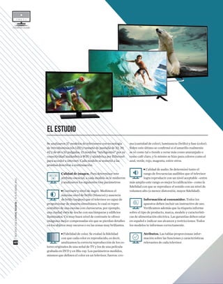 ESTUDIODECALIDAD
Se analizaron 27 modelos de televisores con tecnología
de retroiluminación LED y tamaño de pantalla de 32, 39,
42 y de 48 a 55 pulgadas. 13 modelos “inteligentes” por su
conectividad inalámbrica WiFi y alámbrica por Ethernet
para acceder a internet. Cada modelo se sometió a las
pruebas descritas a continuación.
Calidad de imagen. Para determinar este
atributo esencial, a cada modelo se le midieron
y analizaron los siguientes tres parámetros:
■ Contraste y nivel de negro. Medimos el
máximo nivel de brillo (blancos) y ausencia
de brillo (negros) que el televisor es capaz de
proporcionar de manera simultánea, lo cual es repre-
sentativo de una escena con claroscuros, por ejemplo,
una ciudad vista de noche con sus lámparas y ediﬁcios
iluminados. Un muy buen nivel de contraste te ofrece
imágenes mejor compensadas sin que se pierdan detalles
en los objetos muy oscuros o en las zonas muy brillantes.
■ Fidelidad de color. Se evaluó la ﬁdelidad
con que cada color es reproducido, es decir,
analizamos la correcta reproducción de los co-
lores originales de una señal de TV y los de una película
grabada en DVD y en Blu-ray. Los parámetros medidos,
mismos que deﬁnen el color en un televisor, fueron: cro-
ma (cantidad de color), luminancia (brillo) y fase (color).
Sobre este último se conﬁrmó si el amarillo realmente
se ve como tal o tiende a verse más como anaranjado o
como café claro, y lo mismo se hizo para colores como el
azul, verde, rojo, magenta, entre otros.
■ Calidad de audio. Se determinó tanto el
rango de frecuencias audibles que el televisor
logra reproducir con un nivel aceptable –entre
más amplio este rango es mejor la caliﬁcación– como la
ﬁdelidad con que se reproduce el sonido con un nivel de
volumen alto (a menor distorsión, mayor ﬁdelidad).
Información al consumidor. Todos los
aparatos deben incluir un instructivo de uso.
Veriﬁcamos además que la etiqueta informe
sobre el tipo de producto, marca, modelo y característi-
cas de alimentación eléctrica. Las garantías deben estar
en español e indicar sus alcances y restricciones. Todos
los modelos te informan correctamente.
Atributos. Las tablas proporcionan infor-
mación sobre las funciones y características
relevantes de cada televisor.
EL ESTUDIO
|REVISTADELCONSUMIDOR|NOVIEMBRE2015
40
 