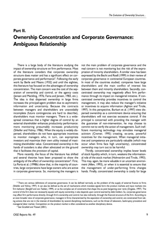 9 
The Evolution of Ownership Structure... 
Part II. 
Ownership Concentration and Corporate Governance: 
Ambiguous Relationship 
There is a large body of the literature studying the 
impact of ownership structure on firm performance. Most 
of the literature considers that corporate ownership 
structure does matter and has a significant effect on cor-porate 
governance and performance3. Following the early 
work by Berle and Means (1932) and until the eighties, 
this literature has focused on the advantages of ownership 
concentration. The main concern was the cost of the sep-aration 
of ownership and control, or the agency costs 
(Jensen and Meckling, 1976; Fama and Jensen, 1983, etc.). 
The idea is that dispersed ownership in large firms 
increases the principal-agent problem due to asymmetric 
information and uncertainty. Because the contracts 
between managers and shareholders are unavoidably 
incomplete (future contingencies are hard to describe), 
shareholders must monitor managers. There is a wide-spread 
consensus that a higher degree of control by an 
external shareholder enhances productivity performance: 
more monitoring presumably increases productivity 
(Shleifer and Vishny, 1986). When the equity is widely dis-persed, 
shareholders do not have appropriate incentives 
to monitor managers who, in turn, can expropriate 
investors and maximize their own utility instead of maxi-mizing 
shareholder value. Concentrated ownership in the 
hands of outsiders is also often advocated on the ground 
that it facilitates the provision of capital. 
More recently, the focus of the literature has shifted 
and several theories have been proposed to show the 
ambiguity of the effect of ownership concentration4. First, 
La Porta et al. (1998b) show that, in the majority of coun-tries, 
large corporations have large owners who are active 
in corporate governance. So, monitoring the managers is 
CASE Reports No. 49 
not the main problem of corporate governance and the 
real concern is not monitoring but the risk of the expro-priation 
of minority shareholders. A similar view has been 
expressed by the Becht and Roell (1999) in their review of 
corporate governance in continental European countries. 
In most of the countries studied, companies have large 
shareholders and the main conflict of interest lies 
between them and minority shareholders. Secondly, con-centrated 
ownership may negatively affect firm perfor-mance 
through its impact on managerial initiative. If con-centrated 
ownership provides incentives to control the 
management, it may also reduce the manager's initiative 
or incentives to acquire information (Aghion and Tirole, 
1997). In this perspective, Burkart et al. (1997) view dis-persed 
ownership as a commitment device ensuring that 
shareholders will not exercise excessive control. If the 
principal is concerned with providing the manager with 
the guarantee of non-intervention, he may choose to 
commit not to verify the action of management. Such inef-ficient 
monitoring technology may stimulate managerial 
activism (Cremer, 1995) creating, ex-ante, powerful 
incentives for the management. When managerial initia-tive 
and competence are particularly valuable (which may 
occur when firms face high uncertainty), concentrated 
ownership may turn out to be harmful. 
Thirdly, concentrated ownership implies lower levels 
of stock liquidity which, in turn, weakens the information-al 
role of the stock market (Holmström and Tirole, 1993). 
This may, again, be more valuable in an uncertain environ-ment 
(Allen, 1993), or when it is essential to ensure that 
the management of under-performing firms changes 
hands. Finally, concentrated ownership is costly for large 
3 There are various definitions of corporate governance. It can be defined narrowly, as the problem of the supply of external finance to firms 
(Shleifer and Vishny, 1997). It can also be defined as the set of mechanisms which translate signals form the product markets and input markets into 
firm behavior (Berglöf and von Tadden, 1999), or as the complex set of constraints that shape the ex-post bargaining over rents (Zingales, 1997). The 
control of the firm does not necessarily equate with equity ownership; it also depends upon control exerted by debt-holders. So, corporate governance 
may affect firm performance directly, through firm's ownership and control, but also indirectly, through the financial structure of the firm. According to 
an even broader view of corporate governance, managers in firms characterized by the separation of ownership and control, are constrained from tak-ing 
actions that are not in the interest of shareholders by several disciplining mechanisms, such as the threat of takeovers, bankruptcy procedure and 
managerial labor market. Competition on the product market is often considered as another disciplinary device. 
4 See Grosfeld and Tressel (2001). 
 