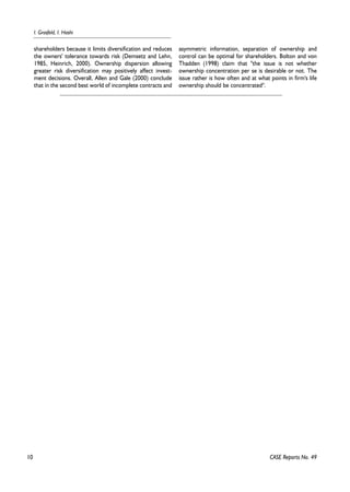 10 
I. Grosfeld, I. Hashi 
CASE Reports No. 49 
shareholders because it limits diversification and reduces 
the owners' tolerance towards risk (Demsetz and Lehn, 
1985, Heinrich, 2000). Ownership dispersion allowing 
greater risk diversification may positively affect invest-ment 
decisions. Overall, Allen and Gale (2000) conclude 
that in the second best world of incomplete contracts and 
asymmetric information, separation of ownership and 
control can be optimal for shareholders. Bolton and von 
Thadden (1998) claim that ''the issue is not whether 
ownership concentration per se is desirable or not. The 
issue rather is how often and at what points in firm's life 
ownership should be concentrated''. 
 