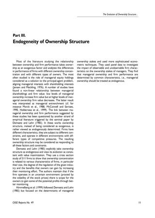 11 
The Evolution of Ownership Structure... 
Part III. 
Endogeneity of Ownership Structure 
Most of the literature studying the relationship 
between ownership and firm performance takes owner-ship 
as an exogenous factor and analyzes the differences 
in performance of firms with different ownership concen-tration 
and with different types of owners. The most 
often studied is the role of managerial equity holdings 
considered as a solution to the principal-agent problem, 
aligning managerial interests with shareholding interests 
(Jensen and Meckling, 1976). A number of studies have 
found a non-linear relationship between managerial 
shareholdings and firm value: low levels of managerial 
ownership increase firm value but at higher levels of man-agerial 
ownership firm value decreases. The latter result 
was interpreted as managerial entrenchment (cf. for 
instance Morck et al., 1988, McConnell and Servaes, 
1990, Holderness et al., 1999). The link between ma-nagerial 
ownership and firm performance suggested by 
these studies has been questioned by another strand of 
empirical literature triggered by the seminal paper by 
Demsetz and Lehn (1985). In these works ownership 
structure, instead of being considered as exogenous, is 
rather viewed as endogenously determined. Firms have 
different characteristics, they are subject to different con-straints, 
and operate in different environments with dif-ferent 
types of competitive pressures. The resulting 
ownership structure may be considered as responding to 
all these factors and constraints. 
Demsetz and Lehn (1985) explicitly take ownership 
structure as endogenous and view its evolution as consis-tent 
with value maximization. They use a cross section 
study of 511 firms to show that ownership concentration 
is related to various characteristics of firms, in particular 
their size, the degree of the regulation of the given indus-try 
and the benefits that owners can gain by increasing 
their monitoring effort. The authors maintain that if the 
firm operates in an uncertain environment (proxied by 
the volatility of the stock prices) there is scope for the 
owners to gain some of the potential profits through bet-ter 
monitoring. 
Himmelberg et al. (1999) followed Demsetz and Lehn 
(1985) but focused on the determinants of managerial 
ownership stakes and used more sophisticated econo-metric 
techniques. They used panel data to investigate 
the impact of observable and unobservable firm charac-teristics 
on the ownership stakes of managers. They find 
that managerial ownership and firm performance are 
determined by common characteristics, i.e., managerial 
ownership should be treated as endogenous. 
CASE Reports No. 49 
 
