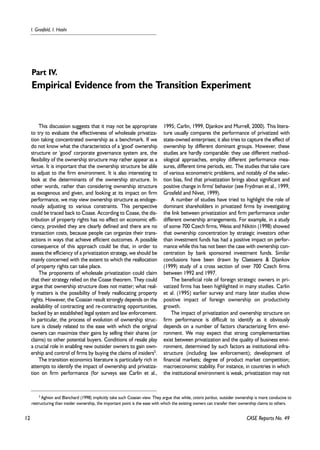12 
I. Grosfeld, I. Hashi 
Part IV. 
Empirical Evidence from the Transition Experiment 
This discussion suggests that it may not be appropriate 
to try to evaluate the effectiveness of wholesale privatiza-tion 
taking concentrated ownership as a benchmark. If we 
do not know what the characteristics of a 'good' ownership 
structure or 'good' corporate governance system are, the 
flexibility of the ownership structure may rather appear as a 
virtue. It is important that the ownership structure be able 
to adjust to the firm environment. It is also interesting to 
look at the determinants of the ownership structure. In 
other words, rather than considering ownership structure 
as exogenous and given, and looking at its impact on firm 
performance, we may view ownership structure as endoge-nously 
adjusting to various constraints. This perspective 
could be traced back to Coase. According to Coase, the dis-tribution 
of property rights has no effect on economic effi-ciency, 
provided they are clearly defined and there are no 
transaction costs, because people can organize their trans-actions 
in ways that achieve efficient outcomes. A possible 
consequence of this approach could be that, in order to 
assess the efficiency of a privatization strategy, we should be 
mainly concerned with the extent to which the reallocation 
of property rights can take place. 
The proponents of wholesale privatization could claim 
that their strategy relied on the Coase theorem. They could 
argue that ownership structure does not matter; what real-ly 
matters is the possibility of freely reallocating property 
rights. However, the Coasian result strongly depends on the 
availability of contracting and re-contracting opportunities, 
backed by an established legal system and law enforcement. 
In particular, the process of evolution of ownership struc-ture 
is closely related to the ease with which the original 
owners can maximize their gains by selling their shares (or 
claims) to other potential buyers. Conditions of resale play 
a crucial role in enabling new outsider owners to gain own-ership 
and control of firms by buying the claims of insiders5. 
The transition economics literature is particularly rich in 
attempts to identify the impact of ownership and privatiza-tion 
on firm performance (for surveys see Carlin et al., 
1995; Carlin, 1999, Djankov and Murrell, 2000). This litera-ture 
usually compares the performance of privatized with 
state-owned enterprises; it also tries to capture the effect of 
ownership by different dominant groups. However, these 
studies are hardly comparable: they use different method-ological 
approaches, employ different performance mea-sures, 
different time periods, etc. The studies that take care 
of various econometric problems, and notably of the selec-tion 
bias, find that privatization brings about significant and 
positive change in firms' behavior (see Frydman et al., 1999, 
Grosfeld and Nivet, 1999). 
A number of studies have tried to highlight the role of 
dominant shareholders in privatized firms by investigating 
the link between privatization and firm performance under 
different ownership arrangements. For example, in a study 
of some 700 Czech firms, Weiss and Nikitin (1998) showed 
that ownership concentration by strategic investors other 
than investment funds has had a positive impact on perfor-mance 
while this has not been the case with ownership con-centration 
by bank sponsored investment funds. Similar 
conclusions have been drawn by Claessens & Djankov 
(1999) study of a cross section of over 700 Czech firms 
between 1992 and 1997. 
The beneficial role of foreign strategic owners in pri-vatized 
firms has been highlighted in many studies. Carlin 
et al. (1995) earlier survey and many later studies show 
positive impact of foreign ownership on productivity 
growth. 
The impact of privatization and ownership structure on 
firm performance is difficult to identify as it obviously 
depends on a number of factors characterizing firm envi-ronment. 
We may expect that strong complementarities 
exist between privatization and the quality of business envi-ronment, 
determined by such factors as institutional infra-structure 
(including law enforcement); development of 
financial markets; degree of product market competition; 
macroeconomic stability. For instance, in countries in which 
the institutional environment is weak, privatization may not 
5 Aghion and Blanchard (1998) implicitly take such Coasian view. They argue that while, ceteris paribus, outsider ownership is more conducive to 
restructuring than insider ownership, the important point is the ease with which the existing owners can transfer their ownership claims to others. 
CASE Reports No. 49 
 
