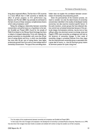 6 For the analysis of the complementarity between ownership and competition see Grosfeld and Tressel (2001). 
7 In their study of the role of managers and employees in the development of ownership in privatized Russian enterprises, Filatotchev, et al. (1999) 
13 
The Evolution of Ownership Structure... 
bring about expected effects. The fact that in CIS countries 
it is more difficult than in CEE countries to identify the 
effect of private property on firm performance (e.g. 
Djankov and Murrell, 2000) may precisely be attributed to 
the lack of some of these necessary complementary factors 
which make privatization work6. 
Taking the ambiguous relationship between ownership 
concentration and performance as a hypothesis to be test-ed, 
Grosfeld and Tressel (2001) found for the sample of 
Polish firms listed on the Warsaw Stock Exchange that there 
is indeed a U-shaped relationship. Firms with relatively dis-persed 
ownership (no shareholder with more than 20 per 
cent of voting shares) and firms, in which one shareholder 
has more than 50 per cent of voting shares, have higher 
productivity growth than firms with an intermediate level of 
ownership concentration. The type of the controlling share-holder 
does not explain this correlation between concen-tration 
of ownership and productivity growth. 
Given the particularities of the transition process, we 
need to consider not only the determinants of ownership 
concentration identified in the studies of developed market 
economies, but also examine transition-specific factors. In 
the early transition, certain groups that have obtained rela-tive 
control over privatized enterprises because of the par-ticular 
design of privatization schemes, may be more or less 
willing to allow new dominant owners to emerge. Jones and 
Mygind (1999) treat ownership as endogenous and look at 
the dynamics of ownership changes. In their study of 
ownership change in privatized Estonian firms they argue 
that the initial dominant ownership group is associated with 
a great deal of inertia, i.e., that the dominant group retains 
its dominant position for quite a long time7. 
have also shown that managers have been hostile to outsiders and colluded with workers to keep the outsiders out of their companies. 
CASE Reports No. 49 
 