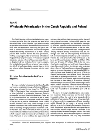 14 
I. Grosfeld, I. Hashi 
Part V. 
Wholesale Privatization in the Czech Republic and Poland 
CASE Reports No. 49 
The Czech Republic and Poland embarked on the trans-formation 
process at about the same time and were led by 
radical reformers. In both countries, rapid privatization was 
recognized as a fundamental element of transformation and 
much effort was expended in formulating the specific me-thods 
of ownership transformation which could complete 
the task of ownership transformation in as short a time as 
possible. Both countries decided that mass privatization, 
involving a very large number of companies, offered them 
the possibility of a rapid reduction in the size and scope of 
state sector activities in favor of the private sector. Howev-er, 
despite the broad similarity of their reform program, 
they embarked on two different variants of mass privatiza-tion. 
We, first, briefly describe the essential features of the 
two schemes before discussing the context and their moti-vations. 
5.1. Mass Privatization in the Czech 
Republic 
The main method of privatization in the Czech Republic 
was 'voucher privatization' through which some 1700 com-panies 
were privatized in two 'waves' in 1991–92 and 
1992–94. The shares of these companies were transferred 
to either individuals or privatization investment funds in 
exchange for vouchers. Privatization Investment Funds, set 
up by private individuals and institutions as well as state-owned 
banks and insurance companies, actively participated 
in the process as financial intermediaries. Adult citizens 
received vouchers8 which they could exchange for the 
shares of companies in the scheme either directly by them-selves 
or indirectly through privatization investment funds. 
In the latter case, they would entrust their vouchers to 
investment funds and become shareholders of these funds 
(which were joint stock companies) or unit holders in unit 
trusts. The funds, in turn, would use the large number of 
vouchers collected from their members to bid for shares of 
their preferred companies. Understandably, given the pre-vailing 
information asymmetry and risk aversion, the major-ity 
of citizens opted for the second alternative and entrust-ed 
their vouchers to investment funds. In the first wave, 
72% of investment points available were used by funds and 
28% by individuals directly. In the second wave, the per-centages 
were 64% and 36% respectively. Moreover, the 
bulk of investment points controlled by funds were concen-trated 
in the hands of a small number of funds set up by 
banks and financial institutions (Mládek and Hashi 1993; 
Brom and Orenstein 1994; Hashi 1998). In the first wave, 
these funds were all close-end funds but in the second wave 
many of them took the form of unit trusts. Later on, as part 
of the reform of the financial system, close-end funds were 
required to convert themselves to open funds by 2002. Ini-tially, 
the funds were allowed to hold up to 20% of the 
shares of each company in the scheme, though they quickly 
found ways of bypassing this constraint. From 1996, some 
investment funds found another legal means of bypassing 
the 20% limit on their holding of an individual company's 
shares and began concentrating their shareholding in some 
of their portfolio companies. The funds' maximum holding in 
each company was later reduced to 11% and all close-end 
funds were required to be converted to open funds by 
2002. 
The shares of mass privatized companies and privatiza-tion 
investment funds were listed on the stock market 
immediately without the need for prior approval and the 
publication of a prospectus. The process of buying and sell-ing 
of shares, and the reorganization of funds' portfolios, 
quickly followed the two waves – a process generally 
referred to as the 'third wave' of privatization. Investment 
funds, despite their large overall stakes, were generally not 
in a controlling position in their portfolio companies. In the 
majority of cases, because of divergent interests they could 
not form coalitions with other funds to gain full control of 
these companies (Matesova, 1995, p. 4). Many of them had 
8 Vouchers had a nominal value of 1000 investment points. The price of shares of companies in the scheme were also expressed in investment 
points. 
 