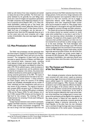 15 
The Evolution of Ownership Structure... 
ended up with shares of too many companies and wanted 
to reduce the size of their portfolios. The 'third wave' was 
partly facilitated by the generally low (and falling) share 
prices and a wave of mergers and acquisitions (particularly 
of smaller companies) which helped the evolution of a sys-tem 
of corporate control (Mejstrik 1997, p. 91). Many indi-vidual 
shareholders, preferring cash to risky shares, also 
entered the secondary market, selling their shares, thus fur-ther 
pushing down share prices9. A major feature of the so-called 
third wave of privatization was the take-over of 
investment funds. Given that PIFs (especially those set up in 
the first wave) were joint stock companies with a large 
number of shareholders, they were easy targets for aggres-sive 
bidders. 
5.2. Mass Privatization in Poland 
The Polish mass privatization was less spectacular than 
the Czech scheme, including 512 companies and 15 Nation-al 
Investment Funds (NIF), which were set up by the Gov-ernment10. 
The management of these funds was initially 
entrusted to special consortia of Western and Polish part-ners 
(commercial banks, investment banks, consulting 
firms) selected through an international tender offer. The 
implementation of the program was delayed for at least four 
years (1991–95) for political reasons, mainly the absence of 
a consensus in the government and the parliament about 
the final list of companies in the scheme, the precise share 
of different beneficiaries and the specific arrangements con-cerning 
corporate governance of the NIFs. The equity of 
512 companies was transferred from the state to new own-ers 
according to a common scheme – in sharp contrast to 
the Czech program where the outcome of the bidding 
process was completely unforeseeable and any number of 
funds, individuals and other beneficiaries could end up as 
new owners of the companies. The majority of shares of 
each company (60%) was given to the 15 National Invest-ment 
Funds, with the remaining 40% going to employees 
(15%) and the Treasury (25%). For each company, one of 
the 15 NIFs received 33% of shares and thus became the 
'lead fund' for that company. The remaining 27% were 
divided between the remaining 14 funds (each holding just 
under 2% of shares). 
Foreign financial institutions were invited to participate, 
together with Polish institutions, to bid for the management 
of NIFs under lucrative remuneration arrangements. The 
aim was to bring in the fund management know-how and 
CASE Reports No. 49 
expertise and ensure that Polish institutions learn from their 
foreign partners. At the same time, foreign institutions with 
international reputation were expected to follow the same 
practice as in their own countries, and not to engage in 
opportunistic behavior, insider dealing and shareholder 
expropriation which their inexperienced Polish counter-parts 
may be tempted to embark on. Many foreign institu-tions 
did take part in the program and most NIFs started to 
be managed by consortia of foreign and Polish institutions. 
The citizens did not become shareholders of companies 
in the scheme directly but received vouchers (or certifi-cates) 
which entitled them to one share in each of the 15 
funds, thus becoming indirect shareholders of privatized 
companies. The stated aim of the program was for NIFs to 
restructure their portfolio companies, turn them into mar-ket 
oriented firms and sell them to either strategic owners 
or on the stock exchange. The Funds themselves were 
floated on the Warsaw stock exchange in June 1997 and the 
citizens' certificates had to be converted to Funds' shares by 
the end of 1998. Following a buoyant initial market, and the 
large-scale sale and purchase of shares, the role of the Gov-ernment 
began to decline and private owners began to 
dominate the NIFs (Górzyñski, 2001). Following the gener-al 
meetings of shareholders, new supervisory boards were 
elected and the direct role of the state in the funds came to 
an end. 
5.3. The Context and Motivation 
of the Two Schemes 
Both wholesale privatization schemes described above 
were conceived with triple concern: speed up enterprise 
restructuring, trigger the process of institutional change and 
ensure political support for transformation strategy (see 
Grosfeld and Senik-Leygonie, 1996). However, the weight 
attributed to each of these objectives differed and depend-ed 
upon the legacy of the previous reforms, the role of 
trade unions and workers' councils and the understanding of 
the process of economic transformation. As the result of 
this, the two programs differed by their scale and the selec-tion 
of the enterprises, the privileges given to various cate-gories 
of the participants and the degree of the regulation of 
the whole process. In Poland the main objective of the 
scheme was to create appropriate corporate governance 
arrangements helping in enterprise restructuring. In the 
Czech Republic, on the other hand, the main motivation 
was to contribute through the large scale mass privatization 
to the development of the market system. Consequently, 
9 It is estimated that up to one-third of individuals who had obtained shares in the voucher scheme sold their shares in the early post-privatization 
period. See The Economist Intelligence Unit (EIU), Country Report, 2nd Quarter 1995, p. 15. 
10 For details of the Polish mass privatization, see Hashi (2000). 
 