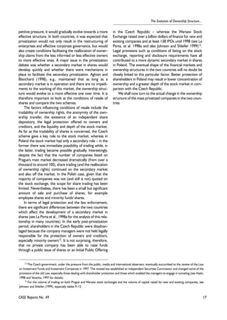 17 
The Evolution of Ownership Structure... 
petitive pressure, it would gradually evolve towards a more 
effective structure. In both countries, it was expected that 
privatization would not only result in the restructuring of 
enterprises and effective corporate governance, but would 
also create conditions facilitating the reallocation of owner-ship 
claims from the less informed or less effective owners 
to more effective ones. A major issue in the privatization 
debate was whether a secondary market in shares would 
develop quickly and whether there were mechanisms in 
place to facilitate this secondary privatization. Aghion and 
Blanchard (1998), e.g., maintained that as long as a 
secondary market is in operation and there are no impedi-ments 
to the working of this market, the ownership struc-ture 
would evolve to a more effective one over time. It is 
therefore important to look at the conditions of resale of 
shares and compare the two schemes. 
The factors influencing conditions of resale include the 
tradability of ownership rights, the anonymity of the own-ership 
transfer, the existence of an independent share 
depository, the legal protection offered to owners and 
creditors, and the liquidity and depth of the stock market. 
As far as the tradability of shares is concerned, the Czech 
scheme gave a key role to the stock market, whereas in 
Poland the stock market had only a secondary role – in the 
former there was immediate possibility of trading while, in 
the latter, trading became possible gradually. Interestingly, 
despite the fact that the number of companies listed on 
Prague's main market decreased dramatically (from over a 
thousand to around 100), share trading (and the reallocation 
of ownership rights) continued on the secondary market 
and also off the market. In the Polish case, given that the 
majority of companies was not (and still is not) quoted on 
the stock exchange, the scope for share trading has been 
limited. Nevertheless, there has been a small but significant 
amount of sale and purchase of shares, for example 
employee shares and minority funds' shares. 
In terms of legal protection and the law enforcement, 
there are significant differences between the two countries 
which affect the development of a secondary market in 
shares (see La Porta et al., 1998a for the analysis of this rela-tionship 
in many countries). In the early post-privatization 
period, shareholders in the Czech Republic were disadvan-taged 
because the company managers were not held legally 
responsible for the protection of owners and creditors, 
especially minority owners12. It is not surprising, therefore, 
that no private company has been able to raise funds 
through a public issue of shares or an Initial Public Offering 
CASE Reports No. 49 
in the Czech Republic – whereas the Warsaw Stock 
Exchange raised over a billion dollars of finance for new and 
existing companies and at least 138 IPOs until 1998 (see La 
Porta, et al. 1998a and also Johnson and Shleifer 1999)13. 
Legal provisions such as conditions of listing on the stock 
exchange, reporting and disclosure requirements have all 
contributed to a more dynamic secondary market in shares 
in Poland. The eventual shape of the financial markets and 
ownership structures in the two countries will no doubt be 
closely linked to this particular factor. Better protection of 
shareholders in Poland may result in lower concentration of 
ownership and a greater depth of the stock market in com-parison 
with the Czech Republic. 
We shall now turn to the actual change in the ownership 
structure of the mass privatized companies in the two coun-tries. 
12 The Czech government, under the pressure from the public, media and international observers, eventually succumbed to the review of the Law 
on Investment Funds and Investment Companies in 1997. The revised law established an independent Securities Commission and changed some of the 
provisions of the old Law, especially those dealing with shareholder protection and those which enabled the managers to engage in tunneling (see Hashi, 
1998 and Veverka, 1997 for details). 
13 For the volume of trading on both Prague and Warsaw stock exchanges and the volume of capital raised for new and existing companies, see 
Johnson and Shleifer (1999), especially tables 9–12. 
 