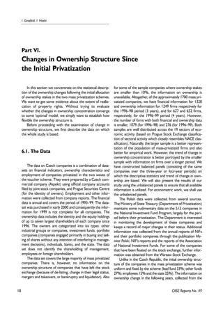 18 
I. Grosfeld, I. Hashi 
In this section we concentrate on the statistical descrip-tion 
of the ownership changes following the initial allocation 
of ownership stakes in the two mass privatization schemes. 
We want to get some evidence about the extent of reallo-cation 
of property rights. Without trying to evaluate 
whether the changes in ownership concentration converge 
to some 'optimal' model, we simply want to establish how 
flexible the ownership structure is. 
Before proceeding with the examination of change in 
ownership structure, we first describe the data on which 
the whole study is based. 
6.1. The Data 
The data on Czech companies is a combination of data-sets 
on financial indicators, ownership characteristics and 
employment of companies privatized in the two waves of 
the voucher scheme. They were prepared by a Czech com-mercial 
company (Aspekt) using official company accounts 
filed by joint stock companies, and Prague Securities Centre 
(for the identity of owners). Employment and other infor-mation 
were collected from company reports. The financial 
data is annual and covers the period of 1993–99. The data-set 
was purchased in early 2000 and consequently the infor-mation 
for 1999 is not complete for all companies. The 
ownership data includes the identity and the equity holdings 
of up to seven largest shareholders of each company since 
1996. The owners are categorized into six types: other 
industrial groups or companies, investment funds, portfolio 
companies (companies engaged primarily in buying and sell-ing 
of shares without any intention of interfering in manage-ment 
decisions), individuals, banks, and the state. The data 
set does not identify the shareholding of management, 
employees or foreign shareholders. 
The data set covers the large majority of mass privatized 
companies. There is, however, no information on the 
ownership structure of companies that have left the stock 
exchange (because of de-listing, change in their legal status, 
mergers and takeovers, or bankruptcy and liquidation). Also 
for some of the sample companies where ownership stakes 
are smaller than 10%, the information on ownership is 
unavailable. Altogether, of the approximately 1700 mass pri-vatized 
companies, we have financial information for 1328 
and ownership information for 1249 firms respectively for 
the 1996–98 period (3 years), and for 627 and 652 firms, 
respectively, for the 1996–99 period (4 years). However, 
the number of firms with both financial and ownership data 
is smaller, 1079 (for 1996–98) and 276 (for 1996–99). Both 
samples are well distributed across the 19 sectors of eco-nomic 
activity (based on Prague Stock Exchange classifica-tion 
of sectoral activity which closely resembles NACE clas-sification). 
Naturally, the larger sample is a better represen-tation 
of the population of mass-privatized firms and also 
better for empirical work. However, the trend of change in 
ownership concentration is better portrayed by the smaller 
sample with information on firms over a longer period. We 
have constructed balanced panels (consisting of the same 
companies over the three-year or four-year periods) on 
which the descriptive statistics and trend of change in own-ership 
are based. We will also present the results of our 
study using the unbalanced panels to ensure that all available 
information is utilized. For econometric work, we shall use 
the unbalanced panels. 
The Polish data were collected from several sources. 
The Ministry of State Treasury (Department of Privatization) 
maintains some rudimentary data on the 512 companies in 
the National Investment Fund Program, largely for the peri-od 
before their privatization. The Department is interested 
in monitoring the development of these companies and 
keeps a record of major changes in their status. Additional 
information was collected from the annual reports of NIFs 
and their portfolio companies through the publication Mo-nitor 
Polski, NIF's reports and the reports of the Association 
of National Investment Funds. For some of the companies 
that have been floated on the stock exchange, further infor-mation 
was obtained from the Warsaw Stock Exchange. 
Unlike in the Czech Republic, the initial ownership struc-ture 
of the companies in the mass privatization scheme was 
uniform and fixed by the scheme (lead fund 33%; other funds 
27%; employees 15% and the state 25%). The information on 
ownership change in the following years, collected from the 
CASE Reports No. 49 
Part VI. 
Changes in Ownership Structure Since 
the Initial Privatization 
 