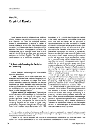 24 
I. Grosfeld, I. Hashi 
CASE Reports No. 49 
In the previous section we showed that the ownership 
of firms included in the mass privatization programs in the 
Czech Republic and Poland has undergone significant 
changes. It obviously evolved in response to a variety of 
internal and external factors and in the present section we 
test several hypotheses concerning the determinants of this 
evolution. We also want to investigate the mechanisms that 
made particular type of ownership groups come to domi-nate 
each firm. In this version of the paper we restrict our 
estimation to the Czech Republic. The Polish data base 
needs more work to be used for the regressions. 
7.1. Factors Influencing the Evolution 
of Ownership 
Overall, we expect the following factors to influence the 
evolution of ownership: 
i. Size. Larger firms require larger capital outlay and a 
specific fraction of their shares commands a higher price. It 
should therefore be expected that larger firms, ceteris 
paribus, will be less concentrated. Moreover, risk aversion 
also implies that owners will be less likely to commit a larg-er 
fraction of their wealth to shares of one firm. Following 
the established practice in the literature, we measure size 
by the log value of assets of the firm21. 
ii. Uncertainty of the environment. The concentra-tion 
of ownership could be explained by the desire of the 
owners to exercise more control and monitoring over 
managers and thus increase the company's net worth. 
Because of firms' heterogeneity, the opportunities for 
managerial discretion and the scope for moral hazard 
resulting from the agency relationship are different in dif-ferent 
firms. It has been argued (Demsetz and Lehn, 1985; 
Himmelberg et al., 1999) that if a firm operates in a fairly 
stable market, its managerial performance can be moni-tored 
quite easily and owners will not gain much by 
increasing their ownership stakes and monitoring. Howev-er, 
when a firm operates in less certain environment, faces 
changing market conditions and technology, or is subject 
to unpredictable changes in either government policy or 
international competition, the control of management 
becomes central to the firm's prospects. In the less certain 
environment, there is greater opportunity for managerial 
shirking and, at the same time, greater benefit in monitor-ing 
by owners. Demsetz and Lehn believe that the 'noisi-ness 
of the environment', encourages owners to raise their 
stake in the firm and, by exercising greater control over 
managers, realize some of the benefits of increased con-trol. 
However, given the discussion in Part II, concentrat-ed 
ownership may have a negative impact on managerial 
initiative. In an uncertain environment this effect may turn 
out to be particularly important. 
It is not easy to get a good proxy for the degree of 
uncertainty in firm environment. We propose to measure it 
by the standard deviation of a performance indicator over 
the preceding period. We use sales or operating profit as 
performance indicators for this purpose and calculate the 
standard deviation of their annual value since 199322. 
iii. Capital intensity. Capital intensity or the rate of 
investment can influence the level of managerial discretion 
and, therefore, be a factor in shareholders' decisions to 
increase or decrease their holdings. Himmelberg, et al. 
(1999), e.g. use capital intensity as well as measures of 'soft 
capital' such as research and development and advertising as 
proxies for degrees of managerial discretion (and thus the 
potential for monitoring). We do not have any measure of 
'soft capital' in our database. But we do have the change in 
the stock of fixed assets (gross or net investment in fixed 
assets) which we use in our regressions. 
Part VII. 
Empirical Results 
21 It is also possible to use 'employment' as indicator of size. Given that the employment data is available for only a smaller sub-set of the sample, 
their use will reduce the sample size. Moreover, given the typical 'overmanning' in the early stages of transition, and the pressure for downsizing, 
employment may not be the best indicator of 'size'. 
22 Demsetz and Lehn (1985) and Himmelberg, et al. (1999) use the standard deviation of monthly average share prices. Given that only a small 
number of firms in our data-base are traded on the stock market, it is not possible to use share prices as a proxy for this purpose. 
 