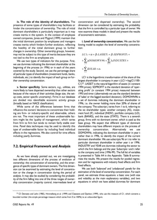 25 
The Evolution of Ownership Structure... 
iv. The role of the identity of shareholders. The 
presence of some types of shareholders may facilitate or 
hinder the concentration of ownership. The role of initial 
dominant shareholders is particularly important as it may 
create inertia in the system. In the context of employee 
owned companies, Jones and Mygind (1999) maintain that 
the initial dominant position by employees and managers 
creates inertia which hinders further evolution, reflecting 
the hostility of the initial dominant group to further 
changes in ownership. Other ownership groups, however, 
may not be subject to this type of inertia because they are 
not tied to the firm as employees are. 
We use two types of indicators for this purpose. First, 
we use dummies indicating the dominant shareholder at the 
beginning of the process (in 1996) or in each of the years 
covered by the study. Second, we use the percentage share 
of particular types of shareholders (investment funds, banks, 
individuals, etc.) to identify the impact of each group on fur-ther 
ownership concentration. 
v. Sector specificity. Some sectors, e.g., utilities, are 
more likely to have dispersed ownership than other sectors 
because of the nature of their activities (large size, the set-up 
costs, sector specific uncertainty). Firms in our database 
are divided into identifiable economic activity groups 
(broadly based on NACE classification). 
While some of the differences between firms that 
influence the owners' decisions to concentrate their hold-ing 
are firm- or industry-specific and observable, others 
are not. The most important of these unobservable fac-tors 
might be the 'quality of management', which varies 
from firm to firm but tends to remain fairly stable over 
time. Panel data techniques may be used to identify this 
type of unobservable factor by including fixed individual 
effects in the regressions. We also control for time effects 
including yearly dummies. 
7.2. Empirical Framework and Analysis 
As we have already pointed out, we are investigating 
two different dimensions of the process of evolution of 
ownership: the concentration of ownership, and the emer-gence 
of specific types of dominant owners. The first dimen-sion 
can be examined by estimating the level of concentra-tion 
or the change in concentration during the period of 
analysis. It may also be studied by considering the probabil-ity 
of the firm falling into one of the three ranges of owner-ship 
concentration (majority control, intermediate level of 
CASE Reports No. 49 
concentration and dispersed ownership). The second 
dimension can be considered by estimating the probability 
that the firm is controlled by a particular type of owner. We 
now examine these models in detail and present the results 
of econometric estimation. 
i. Level of ownership concentration. We use the fol-lowing 
model to explain the level of ownership concentra-tion: 
LC1 LASSET SDPROFIT 
= α + β + β 
+ 
it 1 it 2 it 
19 
6 
Σ Σ 
DOMOWN96 INDUSTRY 
+ γ i + λ 
k i 
+ 
k 1 
j 1 
j 
= = 
3 
+ + 
Σ 
l = 
1 
YEAR 
δ ε 
l i it 
LC1 is the logarithmic transformation of the share of the 
largest shareholder in company in year t (LC1=log(C1/100- 
C1)23. LASSET is the natural logarithm of assets (in constant 
1994 prices); SDPROFIT is the standard deviation of 'oper-ating 
profit' (in constant 1994 prices) measured between 
1993 and time t (alternatively we use the standard deviation 
of 'sales' or the lagged standard deviation). DOMOWN96 is 
a set of dummies indicating the dominant shareholder in 
1996, i.e. the owner holding more than 20% of shares of 
the company. The subscript j varies from 1 to 6, referring to 
the six shareholder types: another company (AS), invest-ment 
fund (IF), individual (INDIV), portfolio company (LO), 
bank (BANKS), and the state (STATE). There is a seventh 
group, firms with no dominant owner, which is used as the 
base group. We expect that different types of dominant 
shareholders may have different impacts on the process of 
ownership concentration. Alternatively we use 
DOMOWNt, indicating the dominant shareholder in year t 
rather than in 1996, to identify the impact of the current 
dominant shareholder. We use subscripts 96 or t to refer to 
particular dominant shareholder in either year t or 1996. 
INDUSTRY and YEAR are dummies indicating the sector to 
which the firm belongs and the year. Subscripts i and t refer 
to the company and time (1996-99). The full list of variables 
is presented in Table A4 in the Appendix. Table 8 summa-rizes 
the results. We present the results for pooled regres-sion 
and for regressions with industry fixed effects and firm 
fixed effects. 
We use both 'balanced' and 'unbalanced' panels for the 
estimation of the level of ownership concentration. For each 
panel, we estimate three equations: a basic one (with size 
and volatility as the main explanatory variables), and two 
equations in which we have added dummies for dominant 
23 Cf. Demsetz and Lehn (1985), Himmelberg et al. (1999) and Claessens and Djankov (1999), who use this measure of C1, which converts a 
bounded number (the simple percentage measure which varies from 0 to 100%) to an unbounded figure. 
 