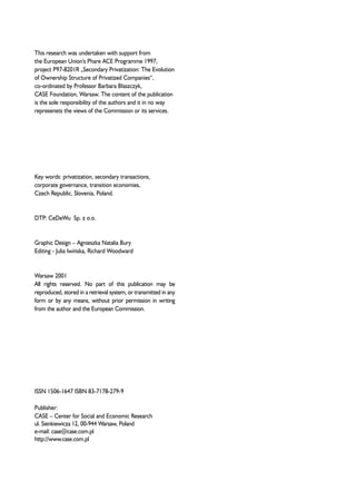 This research was undertaken with support from 
the European Union's Phare ACE Programme 1997, 
project P97-8201R „Secondary Privatization: The Evolution 
of Ownership Structure of Privatized Companies“, 
co-ordinated by Professor Barbara B³aszczyk, 
CASE Foundation, Warsaw. The content of the publication 
is the sole responsibility of the authors and it in no way 
represenets the views of the Commission or its services. 
Key words: privatization, secondary transactions, 
corporate governance, transition economies, 
Czech Republic, Slovenia, Poland. 
DTP: CeDeWu Sp. z o.o. 
Graphic Design – Agnieszka Natalia Bury 
Editing - Julia Iwiñska, Richard Woodward 
Warsaw 2001 
All rights reserved. No part of this publication may be 
reproduced, stored in a retrieval system, or transmitted in any 
form or by any means, without prior permission in writing 
from the author and the European Commission. 
ISSN 1506-1647 ISBN 83-7178-279-9 
Publisher: 
CASE – Center for Social and Economic Research 
ul. Sienkiewicza 12, 00-944 Warsaw, Poland 
e-mail: case@case.com.pl 
http://www.case.com.pl 
 