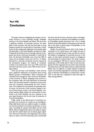 30 
I. Grosfeld, I. Hashi 
This paper aimed at investigating the evolution of own-ership 
structure in firms privatized through 'wholesale' 
schemes in the Czech Republic and Poland. We found that 
a significant evolution of ownership structure has taken 
place in both countries. Not only has there been a strong 
tendency towards the concentration of ownership in fewer 
hands, but also a large-scale reallocation of ownership rights 
has taken place. In the Czech Republic, starting from a high-ly 
dispersed ownership structure, the large majority of com-panies 
have found a dominant shareholder. In nearly half of 
them, the dominant shareholder owns more than 50% of 
equity and has absolute control over the firm. In Poland, 
starting from a particular ownership structure imposed by 
the privatization program, the majority of companies 
involved in the scheme have come out of NIF control and 
have found dominant owners, some 10% of whom are for-eign 
investors. 
There has also been much flexibility in both schemes 
with a significant reallocation of ownership claims among 
different groups of shareholders. Other companies and 
individuals have emerged as major dominant shareholders 
in both countries. In Poland, employees took control in a 
few companies. After the initial distribution of ownership 
claims, the ownership evolved in response to various pres-sures 
and constraints characterising the firms' environ-ment. 
The conditions for the evolution of ownership were, 
of course, not the same in both countries. Despite a vari-ety 
of shortcomings, at least in the Czech Republic, own-ership 
evolved rapidly. Indeed, the concentration of own-ership 
in the Czech Republic may be a response to the 
poor legal framework and the low level of protection of 
minority shareholders. 
Finally, insofar as the determinants of ownership con-centration 
are concerned, our results are not unambiguous. 
Observable factors alone are unable to explain in a satisfac-tory 
way the variations in ownership concentration. In some 
cases, controlling for industry fixed effects and firm fixed 
effects, allows to significantly improve the quality of regres-sions. 
But firm specific factors do not always appear signifi-cant. 
Dominant ownership at the beginning of the process 
seems to result in the firms' becoming more concentrated 
than firms that did not have a dominant owner in the begin-ning 
of the period. In particular, the probability of a particu-lar 
shareholder's gaining dominance over a firm is closely 
linked to the dominant position of that group at the start and 
also to the share of various types of shareholders on the 
management board of firms. 
Usually, the empirical literature looks at the impact of 
ownership on firm performance. And usually this type of 
approach is criticized because it does not take into account 
the problem of endogeneity of ownership structure. In this 
paper, we have taken ownership structure as endogenous 
and have looked at its determinants. The results, however, 
are not unambiguous. We have to continue working on the 
specification of the model used in order to track any endo-geneity. 
If further regressions do not confirm that ownership 
and performance are both determined by unobserved fixed 
effects, then we might be in a better position to study the 
impact of ownership (especially the ownership by different 
types of dominant shareholders) on performance. Further 
work on the data set is expected to shed some light on 
these vexing questions. 
CASE Reports No. 49 
Part VIII. 
Conclusions 
 
