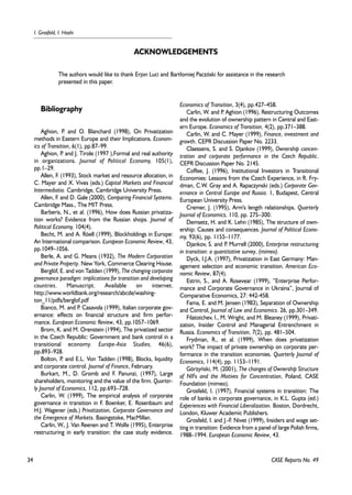34 
I. Grosfeld, I. Hashi 
Bibliography 
Aghion, P. and O. Blanchard (1998), On Privatization 
methods in Eastern Europe and their Implications. Econom-ics 
of Transition, 6(1), pp.87–99. 
Aghion, P. and J. Tirole (1997 ),Formal and real authority 
in organizations. Journal of Political Economy, 105(1), 
pp.1–29. 
Allen, F. (1993), Stock market and resource allocation, in 
C. Mayer and X. Vives (eds.) Capital Markets and Financial 
Intermediatio. Cambridge, Cambridge University Press. 
Allen, F. and D. Gale (2000), Comparing Financial Systems. 
Cambridge Mass., The MIT Press. 
Barberis, N., et al. (1996), How does Russian privatiza-tion 
works? Evidence from the Russian shops. Journal of 
Political Economy, 104(4). 
Becht, M. and A. Röell (1999), Blockholdings in Europe: 
An International comparison. European Economic Review, 43, 
pp.1049–1056. 
Berle, A. and G. Means (1932), The Modern Corporation 
and Private Property. New York, Commerce Clearing House. 
Berglöf, E. and von Tadden (1999), The changing corporate 
governance paradigm: implications for transition and developing 
countries. Manuscript. Available on internet. 
http://www.worldbank.org/research/abcde/washing-ton_ 
11/pdfs/berglof.pdf 
Bianco, M. and P. Casavola (1999), Italian corporate gov-ernance: 
effects on financial structure and firm perfor-mance. 
European Economic Review, 43, pp.1057–1069. 
Brom, K. and M. Orenstein (1994), The privatized sector 
in the Czech Republic: Government and bank control in a 
transitional economy. Europe-Asia Studies, 46(6), 
pp.893–928. 
Bolton, P. and E.L. Von Tadden (1998), Blocks, liquidity 
and corporate control. Journal of Finance, February. 
Burkart, M., D. Gromb and F. Panunzi, (1997), Large 
shareholders, monitoring and the value of the firm. Quarter-ly 
Journal of Economics, 112, pp.693–728. 
Carlin, W. (1999), The empirical analysis of corporate 
governance in transition in F. Boenker, E. Rosenbaum and 
H.J. Wagener (eds.) Privatization, Corporate Governance and 
the Emergence of Markets. Basingstoke, MacMillan. 
Carlin, W., J. Van Reenen and T. Wolfe (1995), Enterprise 
restructuring in early transition: the case study evidence. 
Economics of Transition, 3(4), pp.427–458. 
Carlin, W. and P. Aghion (1996), Restructuring Outcomes 
and the evolution of ownership pattern in Central and East-ern 
Europe. Economics of Transition, 4(2), pp.371–388. 
Carlin, W. and C. Mayer (1999), Finance, investment and 
growth. CEPR Discussion Paper No. 2233. 
Claessens, S. and S. Djankov (1999), Ownership concen-tration 
and corporate performance in the Czech Republic. 
CEPR Discussion Paper No. 2145. 
Coffee, J. (1996), Institutional Investors in Transitional 
Economies: Lessons from the Czech Experience, in R. Fry-dman, 
C.W. Gray and A. Rapaczynski (eds.) Corporate Gov-ernance 
in Central Europe and Russia. 1, Budapest, Central 
European University Press. 
Cremer, J. (1995), Arm's length relationships. Quarterly 
Journal of Economics, 110, pp. 275–300. 
Demsetz, H. and K. Lehn (1985), The structure of own-ership: 
Causes and consequences. Journal of Political Econo-my, 
93(6), pp. 1155–1177. 
Djankov, S. and P. Murrell (2000), Enterprise restructuring 
in transition: a quantitative survey, (mimeo). 
Dyck, I.J.A. (1997), Privatization in East Germany: Man-agement 
selection and economic transition. American Eco-nomic 
Review, 87(4). 
Estrin, S., and A. Rosevear (1999), ”Enterprise Perfor-mance 
and Corporate Governance in Ukraina”, Journal of 
Comparative Economics, 27: 442-458. 
Fama, E. and M. Jensen (1983), Separation of Ownership 
and Control, Journal of Law and Economics. 26, pp.301–349. 
Filatotchev, I., M. Wright, and M. Bleaney (1999), Privati-zation, 
Insider Control and Managerial Entrenchment in 
Russia. Economics of Transition, 7(2), pp. 481–504. 
Frydman, R., et al. (1999), When does privatization 
work? The impact of private ownership on corporate per-formance 
in the transition economies. Quarterly Journal of 
Economics, 114(4), pp. 1153–1191. 
Górzyñski, M. (2001), The changes of Ownership Structure 
of NIFs and the Motives for Concentration, Poland, CASE 
Foundation (mimeo). 
Grosfeld, I. (1997), Financial systems in transition: The 
role of banks in corporate governance, in K.L. Gupta (ed.) 
Experiences with Financial Liberalization. Boston, Dordrecht, 
London, Kluwer Academic Publishers. 
Grosfeld, I. and J.-F. Nivet (1999), Insiders and wage set-ting 
in transition: Evidence from a panel of large Polish firms, 
1988–1994. European Economic Review, 43. 
CASE Reports No. 49 
ACKNOWLEDGEMENTS 
The authors would like to thank Erjon Luci and Bart³omiej Paczóski for assistance in the research 
presented in this paper. 
 