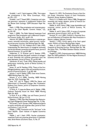 35 
The Evolution of Ownership Structure... 
Grosfeld, I. and C. Senik-Leygonie (1996), Trois enjeux 
des privatizations à l'Est. Revue Economique, 47(6), 
pp.1351–1371. 
Grosfeld, I. and T. Tressel (2001), Competition and corpo-rate 
governance: substitutes or complements? Evidence from 
the Warsaw Stock Exchange. CEPR Discussion Paper No. 
2888. 
Hashi, I. (1998), Mass privatization and corporate gover-nance 
in the Czech Republic. Economic Analysis, 1(2), 
pp.163–187. 
Hashi, I. (2000), The Polish National Investment Fund 
programme: Mass privatization with a difference? Compara-tive 
Economic Studies, 42(1), pp.87–134. 
Heinrich, R.P. (2000), Complementarities in corporate gov-ernance: 
ownership concentration, capital structure, monitor-ing 
and pecuniary incentives. Kiel Working Paper No. 968. 
Himmbelberg, C.P., R.G. Hubbard and D. Palia (1999), 
Understanding the determinants of managerial ownership 
and the link between ownership and performance. Journal of 
Financial Economics, 53, pp.353–384. 
Holderness, C., R. Kroszner and D. Sheehan (1999), 
Were the good old days that good?: evolution of manageri-al 
stock ownership and corporate governance since the 
great depression. Journal of Finance, 54, pp.435–469. 
Holmström, B. and J. Tirole (1993), Market liquidity and 
performance monitoring. Journal of Political Economy, 51, 
pp.678–709. 
Jensen, M. and W. Meckling (1976), Theory of the firm: 
Managerial behavior, agency costs and ownership structure. 
Journal of Financial Economics, 3, pp.305–360. 
Johnson, S. and A. Shleifer (1999), Coase versus Coasians, 
NBER Working Paper, No. 7447. 
Johnson, S., et al. (2000), Tunnelling. NBER Working 
Paper No. 7523, Cambridge, MA. 
Jones, D.C. and N. Mygind (1999),The Nature and 
Determinants of Ownership Changes after Privatization: 
Evidence from Estonia. Journal of Comparative Economics, 
27, pp.422–441. 
La Porta, R., F. Lopez-de-Silanes and A. Shleifer (1998), 
Corporate Ownership Around the World. NBER Working 
Paper No. 6625. 
La Porta, R, et al. (1998a), Law and Finance. Journal of 
Political Economy, 106, pp.1113–55. 
Matesova, J. (1995), Does Mass Privatization Spur Restructur-ing? 
Czech Management Center Working Paper No. 12, May. 
McConnell, J. and H. Servaes (1990), Additional evidence 
on equity ownership and corporate value. Journal of Finan-cial 
Economics, 2, pp.119–149. 
Mládek, J. (1996), Privatization and the “third wave” in the 
Czech Republic. Czech Institute of Applied Economics 
(mimeo). 
Mládek, J. and I. Hashi (1993), Voucher privatization, 
investment funds and corporate governance in Czechoslo-vakia. 
British Review of Economic Issues, 15, No. 37. 
Mejstrik, M. (1997), The Privatization Process in East-Cen-tral 
Europe: Evolutionary Process of Czech Privatization, 
Dodrecht, Kluwer Academic Publishers. 
Morck, R., A. Shleifer and R. Vishny (1988), Management 
ownership and market valuation. Journal of Financial Eco-nomics, 
20(1–2), pp.293–315. 
Shleifer, A. and R. Vishny (1986), Large shareholders and 
corporate control. Journal of Political Economy, 94, 
pp.461–488. 
Shleifer, A. and R. Vishny (1997), A survey of corporate 
governance. Journal of Finance, 52(2), pp.737–783. 
Simoneti, M., et al. (2001), Evolution in Ownership Struc-ture 
and Performance of Companies after Mass Privatization in 
Slovenia, Ljubljana, February, (mimeo). 
Veverka, J. (1997), Current aspects of the Czech capital 
market. Ministry of Finance Working Paper, August. 
Weiss, A. and G. Nikitin (1998), Performance of Czech 
Companies by Ownership Structure. Working Paper No. 186, 
Ann Arbor, Mich., The William Davidson Institute, Universi-ty 
of Michigan. 
Zingales, R. (1997), Corporate governance. NBER Working 
Paper No. 6309 (published in The New Palgrave Dictionary of 
Economics and the Law.) 
CASE Reports No. 49 
 