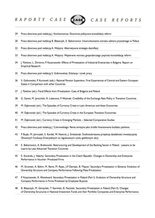 29 Praca zbiorowa pod redakcj¹ J. Kochanowicza: Ekonomia polityczna konsolidacji reform 
30 Praca zbiorowa pod redakcj¹ B. B³aszczyk, E. Balcerowicz: Uwarunkowania wzrostu sektora prywatnego w Polsce 
32 Praca zbiorowa pod redakcj¹ A. Wojtyny: Alternatywne strategie dezinflacji 
33 Praca zbiorowa pod redakcj¹ A. Wojtyny: Wspieranie wzrostu gospodarczego poprzez konsolidacjê reform 
34 J. Pankow, L. Dimitrov, P. Kozarzewski: Effects of Privatization of Industrial Enterprises in Bulgaria. Report on 
Empirical Research 
35 Praca zbiorowa pod redakcj¹ S. Golinowskiej: Edukacja i rynek pracy 
36 S. Golinowska, P. Kurowski (eds.): Rational Pension Supevision, First Experiences of Central and Eastern European 
States in Comparison with other Countries 
37 J. Pañków (ed.): Fiscal Effects from Privatization: Case of Bulgaria and Poland 
38 G. Ganev, M. Jarociñski, R. Lubenova, P. WoŸniak: Credibility of the Exchange Rate Policy in Transition Countries 
39 M. D¹browski (ed.): The Episodes of Currency Crises in Latin American and Asian Economies 
40 M. D¹browski (ed.): The Episodes of Currency Crises in the European Transition Economies 
41 M. D¹browski (ed.): Currency Crises in Emerging Markets – Selected Comparative Studies 
42 Praca zbiorowa pod redakcj¹ J. Cukrowskiego: Renta emisyjna jako Ÿród³o finansowania bud¿etu pañstwa 
43 P. Bujak, M. Jarmu¿ek, S. Kordel, W. Nawrot, J. OEmietaniak: OEredniookresowa projekcja dzia³alnooeci inwestycyjnej 
Otwartych Funduszy Emerytalnych na regulowanym rynku gie³dowym akcji 
44 E. Balcerowicz, A. Bratkowski: Restructuring and Development of the Banking Sector in Poland. Lessons to be 
Learnt by Less Advanced Transition Countries 
45 E. Kocenda, J. Valachy: Secondary Privatization in the Czech Republic: Changes in Ownership and Enterprise 
Performance in Voucher- Privatized Firms 
46 M. Simoneti, A. Böhm, M. Rems, M. Rojec, J.P. Damijan, B. Majcen: Secondary Privatization in Slovenia: Evolution of 
Ownership Structure and Company Performance Following Mass Privatization 
47 P. Kozarzewski, R. Woodward: Secondary Privatization in Poland (Part I): Evolution of Ownership Structure and 
Company Performance in Firms Privatized by Employee Buyouts 
48 B. B³aszczyk, M. Górzyñski, T. Kamiñski, B. Paczóski: Secondary Privatization in Poland (Part II): Changes 
of Ownership Structures in National Investment Funds and their Portfolio Companies and Enterprise Performance. 
