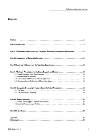 3 
The Evolution of Ownership Structure... 
Contents 
Preface . . . . . . . . . . . . . . . . . . . . . . . . . . . . . . . . . . . . . . . . . . . . . . . . . . . . . . . . . . . . . . . . . . . . .5 
Part I. Introduction . . . . . . . . . . . . . . . . . . . . . . . . . . . . . . . . . . . . . . . . . . . . . . . . . . . . . . . . . . . . . . .7 
Part II. Ownership Concentration and Corporate Governance: Ambiguous Relationship . . . . . . . . . .9 
Part III. Endogeneity of Ownership Structure . . . . . . . . . . . . . . . . . . . . . . . . . . . . . . . . . . . . . . . . . .11 
Part IV. Empirical Evidence from the Transition Experiment . . . . . . . . . . . . . . . . . . . . . . . . . . . . . . .12 
Part V. Wholesale Privatization in the Czech Republic and Poland . . . . . . . . . . . . . . . . . . . . . . . . . .14 
5.1. Mass Privatization in the Czech Republic. . . . . . . . . . . . . . . . . . . . . . . . . . . . . . . . . . . . . . . . . . . . .14 
5.2. Mass Privatization in Poland . . . . . . . . . . . . . . . . . . . . . . . . . . . . . . . . . . . . . . . . . . . . . . . . . . . . . . .15 
5.3. The Context and Motivation of the Two Schemes . . . . . . . . . . . . . . . . . . . . . . . . . . . . . . . . . . . . . .15 
5.4. Conditions for the Reallocation of Ownership Stakes . . . . . . . . . . . . . . . . . . . . . . . . . . . . . . . . . . . .16 
Part VI. Changes in Ownership Structure Since the Initial Privatization . . . . . . . . . . . . . . . . . . . . . .18 
6.1. The Data . . . . . . . . . . . . . . . . . . . . . . . . . . . . . . . . . . . . . . . . . . . . . . . . . . . . . . . . . . . . . . . . . . . . .18 
6.2. The Evolution of Ownership . . . . . . . . . . . . . . . . . . . . . . . . . . . . . . . . . . . . . . . . . . . . . . . . . . . . . .19 
Part VII. Empirical Results . . . . . . . . . . . . . . . . . . . . . . . . . . . . . . . . . . . . . . . . . . . . . . . . . . . . . . . . .24 
7.1. Factors Influencing the Evolution of Ownership . . . . . . . . . . . . . . . . . . . . . . . . . . . . . . . . . . . . . . . .24 
7.2. Empirical Framework and Analysis . . . . . . . . . . . . . . . . . . . . . . . . . . . . . . . . . . . . . . . . . . . . . . . . . .25 
Part VIII. Conclusions . . . . . . . . . . . . . . . . . . . . . . . . . . . . . . . . . . . . . . . . . . . . . . . . . . . . . . . . . . . . .30 
Appendix . . . . . . . . . . . . . . . . . . . . . . . . . . . . . . . . . . . . . . . . . . . . . . . . . . . . . . . . . . . . . . . . . . . .31 
Bibliography . . . . . . . . . . . . . . . . . . . . . . . . . . . . . . . . . . . . . . . . . . . . . . . . . . . . . . . . . . . . . . . . . . . .34 
CASE Reports No. 49 
 