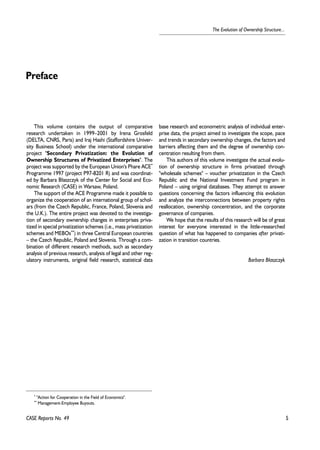 5 
The Evolution of Ownership Structure... 
This volume contains the output of comparative 
research undertaken in 1999–2001 by Irena Grosfeld 
(DELTA, CNRS, Paris) and Iraj Hashi (Staffordshire Univer-sity 
Business School) under the international comparative 
project "Secondary Privatization: the Evolution of 
Ownership Structures of Privatized Enterprises". The 
project was supported by the European Union's Phare ACE* 
Programme 1997 (project P97-8201 R) and was coordinat-ed 
by Barbara B³aszczyk of the Center for Social and Eco-nomic 
Research (CASE) in Warsaw, Poland. 
The support of the ACE Programme made it possible to 
organize the cooperation of an international group of schol-ars 
(from the Czech Republic, France, Poland, Slovenia and 
the U.K.). The entire project was devoted to the investiga-tion 
of secondary ownership changes in enterprises priva-tized 
in special privatization schemes (i.e., mass privatization 
schemes and MEBOs**) in three Central European countries 
– the Czech Republic, Poland and Slovenia. Through a com-bination 
of different research methods, such as secondary 
analysis of previous research, analysis of legal and other reg-ulatory 
instruments, original field research, statistical data 
CASE Reports No. 49 
base research and econometric analysis of individual enter-prise 
data, the project aimed to investigate the scope, pace 
and trends in secondary ownership changes, the factors and 
barriers affecting them and the degree of ownership con-centration 
resulting from them. 
This authors of this volume investigate the actual evolu-tion 
of ownership structure in firms privatized through 
"wholesale schemes" – voucher privatization in the Czech 
Republic and the National Investment Fund program in 
Poland – using original databases. They attempt to answer 
questions concerning the factors influencing this evolution 
and analyze the interconnections between property rights 
reallocation, ownership concentration, and the corporate 
governance of companies. 
We hope that the results of this research will be of great 
interest for everyone interested in the little-researched 
question of what has happened to companies after privati-zation 
in transition countries. 
Barbara B³aszczyk 
Preface 
* "Action for Cooperation in the Field of Economics". 
** Management-Employee Buyouts. 
 