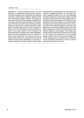 8 
I. Grosfeld, I. Hashi 
CASE Reports No. 49 
considered as a 'good' ownership structure. The usual 
benchmark is concentrated ownership structure, which is 
commonly considered as the most efficient one. Dispersed 
ownership is usually viewed as inefficient, leading to insuffi-cient 
monitoring of managers. However, the existing eco-nomic 
theory provides us with ambiguous hypotheses con-cerning 
the impact of ownership structure on firm perfor-mance. 
We start with a short review of this literature. Next, 
taking more a Coasian view, we assess the extent of reallo-cation 
of property rights since the initial privatization in 
Poland and in the Czech Republic. We give statistical evi-dence 
on the actual evolution of firms' ownership. This 
information allows the evaluation of the relative rigidity/flex-ibility 
of the initial ownership structure. It is clear that in 
mature market economies, the ownership structure of 
enterprises has evolved over a long period of time and one 
would not expect similar developments to take place in 
transition economies in less than a decade. However, given 
the 'artificial' form of ownership structure imposed on firms 
included in wholesale privatization, we may expect that, 
under reasonable conditions, new and more appropriate 
ownership configuration would emerge. Indeed, as we shall 
show later, the ownership structure has rapidly evolved. It 
has become highly concentrated and the identity of main 
shareholders has quickly changed. In the Czech Republic, 
the large majority of voucher privatized firms have a domi-nant 
owner with substantial degree of control and nearly 
half of them have owners with absolute control (more than 
50% of voting shares). In Poland, the majority of firms in the 
National Investment Funds program have already been 
divested by NIFs and found their dominant owners. Finally, 
we will consider the determinants of the ownership 
changes. In other words, we look at the ownership struc-ture 
as endogenous and try to identify how it responds to 
various firm specific characteristics as well as to factors 
characterizing the firm's environment. 
 