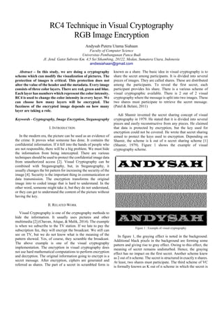 SSRG International Journal of Computer Science and Engineering (SSRG-IJCSE) – volume 3 Issue 7–July 2016
ISSN: 2348 – 8387 www.internationaljournalssrg.org Page 1
RC4 Technique in Visual CryptographyRGB
Image Encryption
Andysah Putera Utama Siahaan
Faculty of Computer Science
Universitas Pembangunan Panca Budi
Jl. Jend. Gatot Subroto Km. 4,5 Sei Sikambing, 20122, Medan, Sumatera Utara, Indonesia
Abstract– In this study, we are doing a cryptography
scheme which can modify the visualization of pictures.
The image protection is very critical. It does not alter
the value of the header and the metadata. We are just
trying to modify the color intensities. Every image
consists of three color layers. There are red, green
and blue (RGB). Each layer has numbers which
represent the intensity. RC4 is used to change the
color intensity in every layer. The encryption process
it to manipulate the integer number and produce the
encrypted value. We determine how many layers is
going to be encrypted. The fuzziness of the encrypted
image depends on how many layer are included. The
visualization will be unrecognized after the
encryption. It changes to a noisy picture. This method
makes the image content secure and undetected.
Keywords - Cryptography, Image Encryption,
Steganography
I. INTRODUCTION
In the modern era, the picture can be used as an
evidence of the crime. It proves what someone has
done. It contains the confidential information. If it fell
into the perpetrator, it will be a big problem. We must
hide the information from being intercepted. There are
various techniques should be used to protect the
confidential image data from unauthorized access [2].
Visual Cryptography can be combined with
Steganography, but, in Steganography, it usually
changes the bit pattern for increasing the security of
the image [4]. Our target is to manipulate the image
visualization. The image consists of integer number
that represents the color intensity. The method
proposes is the encryption that transforms the original
image into to coded image. So it is hard to understand.
In the other word, someone might take it, but they do
not understand, or they cannot decrypt the content of
the picture without having the key.
II. RELATED WORK
A. Visual Cryptography
Visual Cryptography is one of the cryptography
methods to hide the information. It usually uses
pictures and other multimedia [2][6]. The example is
when we subscribe to the TV station. If we late to pay
the subscription fee, they will encrypt the broadcast.
We still can see on TV, but we do not know what is
the meaning of the pattern showed. Yes, of course,
they scramble the broadcast. The previous example is
one of the visual cryptography implementation. The
encryption in visual cryptography does not use hard
mathematical computations to perform encryption and
decryption. The original information going to encrypt
is a secret message. After encryption, ciphers are
generated and referred as shares. The part of a secret
in scrambled form is known as a share. The basic idea
in visual cryptography is to share the secret among
participants. It is divided into several pieces of images.
They are shares. These are distributed among the
participants. To reveal the first secret, each participant
provides his share. There is a various scheme of visual
cryptographic available. There is 2 out of 2 visual
cryptography where the message is split into two
images. These two shares must participate to retrieve
the secret message [1].
Adi Shamir invented the secret sharing concept of
visual cryptography in 1979. He stated that it is
divided into several pieces and easily reconstructive
from any pieces. He claimed that data is protected by
encryption, but the key used for encryption could not
be covered. He wrote that secret sharing aimed to
protect the keys used to encryption. Depending on
Shamir, the scheme is k out of n secret sharing scheme
[3]. Figure 1 shows the example of visual
cryptography scheme.
Figure 1 : Example of visual cryptography
In figure 1, the graying effect is noted in the
background. Additional black pixels in the
background are forming some pattern and giving rise
 