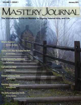 VOLUME 1 • ISSUE 1                                                January 2011




Mastery Journal
The International Ezine on Mastery in Qigong, Internal Arts, and Life




What is Mastery?
      By Lama Tantrapa


Giving 110% May Be Trying Too Hard
      By John Munro


An Eye Opening Synchronicity
      By Paul Levy

Feel with the Mind
      By Jon Weston


Beware of Phony Gurus
      By Phillip Scott


Exercises Most Ancient
      By Mark Brophy


The Unity of Opposites in Life
      By Gary Giamboi
 