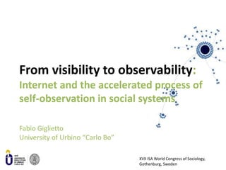 From visibility to observability: Internet and the accelerated process of self-observation in social systems Fabio GigliettoUniversity of Urbino “Carlo Bo” XVII ISA World Congress of Sociology, Gothenburg, Sweden 