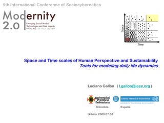 9th International Conference of Sociocybernetics




                                                              Space
                                                                       Time




          Space and Time scales of Human Perspective and Sustainability
                                     Tools for modeling daily life dynamics



                                         Luciano Gallón ( l.gallon@ieee.org )




                                              Colombia        España

                                         Urbino, 2009.07.03
 