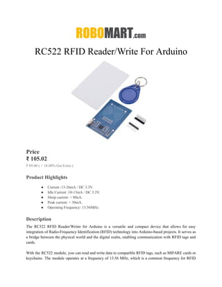 RC522 RFID Reader/Write For Arduino
Price
₹ 105.02
₹ 89.00 ( + 18.00% Gst Extra )
Product Highlights
● Current :13-26mA / DC 3.3V.
● Idle Current :10-13mA / DC 3.3V.
● Sleep current: < 80uA.
● Peak current: < 30mA.
● Operating Frequency: 13.56MHz.
Description
The RC522 RFID Reader/Writer for Arduino is a versatile and compact device that allows for easy
integration of Radio-Frequency Identification (RFID) technology into Arduino-based projects. It serves as
a bridge between the physical world and the digital realm, enabling communication with RFID tags and
cards.
With the RC522 module, you can read and write data to compatible RFID tags, such as MIFARE cards or
keychains. The module operates at a frequency of 13.56 MHz, which is a common frequency for RFID
 