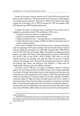 Actually, the first signs of recovery showed in the 2nd half of 1997 but the growth rates 
were too weak to balance the 1st half and the growth for the whole year remained negative. 
The moderate growth continued in March-June of 1998 and then upward trends rapidly 
reversed due to the Russian crisis. In 1999, the situation from 1997 was repeated. Finally, 
GDP began growing in 2000 reaching impressive rates. 
In general, the decline of registered output connected with the transition may be 
explained by several factors (Aslund, 1994, and Blanchard, 1997), such as: 
• Moving part of economic activities to unregistered sector; 
• Cutting or removing subsidies to state enterprises; 
• Change of production structure – reducing production in unnecessary branches; 
• Foreign trade shock due to collapse of CMEA and USSR and worsening of terms of 
trade in exchange with Russia. 
The first reason is probably true for the Ukrainian economy – estimates of the shadow 
sector were growing in the first years of transition. The size of shadow economy measured 
in percent of GDP that amounted to 16.3 in 1989-1990, increased to 28.4 in 1990-1993 and 
to 47.3 in 1994-19951 (Enste and Schneider, 2000). The hypothesis of changing structure also 
appears to be justified. The relation of value added generated by industry to GDP declined 
from 42.3% in 1991 (or even 43.5% in 1992) to 28.4% in 1997, which is to say that 
industrial production was decreasing much faster than GDP. The structure of industrial 
production was changing as well. The share of machine building and construction materials 
was declining. Light industry was declining as well. Reduction in foreign trade was 
unquestionable, although its exact size is difficult to estimate.2 
The Russian crisis of 1998 led to the sudden and significant reduction of Ukraine’s 
exports, first of all to Russia and then to the Western Europe. There was also a capital flight 
from Ukraine. As foreign financing became scarce, interest rates shoot up. Real interest rate 
increased by over 10 percentage points in the 3rd quarter of 1998. Following sudden capital 
outflow and worsening of the investment climate (risk of further devaluation and default), 
investments rapidly fell. Wages and salaries decreased sharply, which led to a decline of 
private consumption. Government also reduced consumption in an attempt to control fiscal 
deficit. The crisis influenced supply side as well. Financial sector was affected by definition – 
Ukrainian banks held non-indexed government bonds and made heavy losses when interest 
rates went up (World Bank, 2002). Industry and construction were hit by shrinking demand. 
10 
CASE Reports No. 55 – The Sources of Economic Growth in Ukraine ... 
1 These numbers are only estimates but given the same method used in calculations, one can assume that the direction of 
changes is showed properly. 
2 Official BOP statistics report that only in 1992 exports to Former Soviet Union fell to USD 5.3 billion (from 42.7 in previous 
year), and imports - to 6.4 (from USD 43.4 billion). However, as Antczak (1996) writes, the official statistics on BOP in the first 
years of independence (after 1991) give only an approximation of trends in foreign trade, due to poor quality of statistical reporting 
(Antczak, 1996: 145-149). 
 