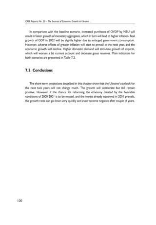In comparison with the baseline scenario, increased purchases of OVDP by NBU will 
result in faster growth of monetary aggregates, which in turn will lead to higher inflation. Real 
growth of GDP in 2002 will be slightly higher due to enlarged government consumption. 
However, adverse effects of greater inflation will start to prevail in the next year, and the 
economic growth will decline. Higher domestic demand will stimulate growth of imports, 
which will worsen a bit current account and decrease gross reserves. Main indicators for 
both scenarios are presented in Table 7.2. 
7.3. Conclusions 
The short-term projections described in this chapter show that the Ukraine’s outlook for 
the next two years will not change much. The growth will decelerate but still remain 
positive. However, if the chance for reforming the economy created by the favorable 
conditions of 2000-2001 is to be missed, and the inertia already observed in 2001 prevails, 
the growth rates can go down very quickly and even become negative after couple of years. 
100 
CASE Reports No. 55 – The Sources of Economic Growth in Ukraine ... 
 