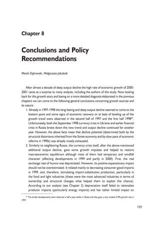 Chapter 8 
Conclusions and Policy 
Recommendations 
Marek D¹browski, Ma³gorzata Jakubiak 
After almost a decade of deep output decline the high rate of economic growth of 2000- 
2001 came as a surprise to many analysts, including the authors of this study. Now looking 
back for this growth story and basing on a more detailed diagnosis elaborated in the previous 
chapters we can come to the following general conclusions concerning growth sources and 
its nature: 
1. Already in 1997-1998 the long-lasting and deep output decline seemed to come to the 
bottom point and some signs of economic recovery or at least of leveling up of the 
growth trend were observed in the second half of 1997 and the first half 199867. 
Unfortunately, both the September 1998 currency crisis in Ukraine and earlier financial 
crisis in Russia broke down this new trend and output decline continued for another 
year. However, the above facts mean that decline potential (determined both by the 
structural distortions inherited from the Soviet economy and by slow pace of economic 
reforms in 1990s) was already mostly exhausted. 
2. Similarly to neighboring Russia, the currency crisis itself, after the above-mentioned 
additional output decline, gave some growth impulses and helped to restore 
macroeconomic equilibrium although most of them had temporary and windfall 
character (affecting developments in 1999 and partly in 2000). First, the real 
exchange rate of hryvnia was depreciated. However, its positive expansionary impact 
should not be overestimated. It related mainly to decreasing consumer-good imports 
in 1999, and, therefore, stimulating import-substitution production, particularly in 
the food and light industries (these were the most advanced industries in terms of 
ownership and structural changes what helped them to exploit this chance). 
According to our analysis (see Chapter 2) depreciation itself failed to rationalize 
producer imports (particularly energy imports) and has rather limited impact on 
101 
67 The similar developments were observed a half a year earlier in Russia and they gave a very modest 0.9% growth rate in 
1997. 
 