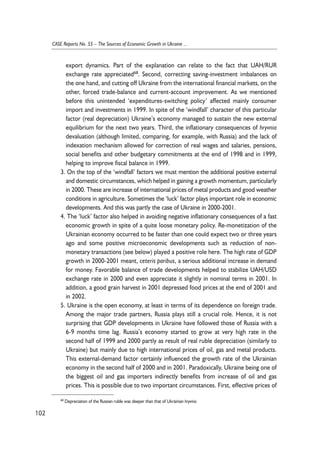 export dynamics. Part of the explanation can relate to the fact that UAH/RUR 
exchange rate appreciated68. Second, correcting saving-investment imbalances on 
the one hand, and cutting off Ukraine from the international financial markets, on the 
other, forced trade-balance and current-account improvement. As we mentioned 
before this unintended ‘expenditures-switching policy’ affected mainly consumer 
import and investments in 1999. In spite of the ‘windfall’ character of this particular 
factor (real depreciation) Ukraine’s economy managed to sustain the new external 
equilibrium for the next two years. Third, the inflationary consequences of hryvnia 
devaluation (although limited, comparing, for example, with Russia) and the lack of 
indexation mechanism allowed for correction of real wages and salaries, pensions, 
social benefits and other budgetary commitments at the end of 1998 and in 1999, 
helping to improve fiscal balance in 1999. 
3. On the top of the ‘windfall’ factors we must mention the additional positive external 
and domestic circumstances, which helped in gaining a growth momentum, particularly 
in 2000. These are increase of international prices of metal products and good weather 
conditions in agriculture. Sometimes the ‘luck’ factor plays important role in economic 
developments. And this was partly the case of Ukraine in 2000-2001. 
4. The ‘luck’ factor also helped in avoiding negative inflationary consequences of a fast 
economic growth in spite of a quite loose monetary policy. Re-monetization of the 
Ukrainian economy occurred to be faster than one could expect two or three years 
ago and some positive microeconomic developments such as reduction of non-monetary 
transactions (see below) played a positive role here. The high rate of GDP 
growth in 2000-2001 meant, ceteris paribus, a serious additional increase in demand 
for money. Favorable balance of trade developments helped to stabilize UAH/USD 
exchange rate in 2000 and even appreciate it slightly in nominal terms in 2001. In 
addition, a good grain harvest in 2001 depressed food prices at the end of 2001 and 
in 2002. 
5. Ukraine is the open economy, at least in terms of its dependence on foreign trade. 
Among the major trade partners, Russia plays still a crucial role. Hence, it is not 
surprising that GDP developments in Ukraine have followed those of Russia with a 
6-9 months time lag. Russia’s economy started to grow at very high rate in the 
second half of 1999 and 2000 partly as result of real ruble depreciation (similarly to 
Ukraine) but mainly due to high international prices of oil, gas and metal products. 
This external-demand factor certainly influenced the growth rate of the Ukrainian 
economy in the second half of 2000 and in 2001. Paradoxically, Ukraine being one of 
the biggest oil and gas importers indirectly benefits from increase of oil and gas 
prices. This is possible due to two important circumstances. First, effective prices of 
102 
CASE Reports No. 55 – The Sources of Economic Growth in Ukraine ... 
68 Depreciation of the Russian ruble was deeper than that of Ukrainian hryvnia. 
 
