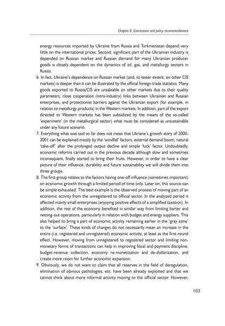 energy resources imported by Ukraine from Russia and Turkmenistan depend very 
little on the international prices. Second, significant part of the Ukrainian industry is 
depended on Russian market and Russian demand for many Ukrainian producer 
goods is closely dependent on the dynamics of oil, gas, and metallurgy sectors in 
Russia. 
6. In fact, Ukraine’s dependence on Russian market (and, to lesser extent, on other CIS 
markets) is deeper than it can be illustrated by the official foreign trade statistics. Many 
goods exported to Russia/CIS are unsaleable on other markets due to their quality 
parameters, close cooperation (intra-industry) links between Ukrainian and Russian 
enterprises, and protectionist barriers against the Ukrainian export (for example, in 
relation to metallurgy products) in the Western markets. In addition, part of the export 
directed to Western markets has been subsidized by the means of the so-called 
‘experiment’ (in the metallurgical sector) what must be considered as unsustainable 
under any future scenario. 
7. Everything what was said so far does not mean that Ukraine’s growth story of 2000- 
2001 can be explained mostly by the ‘windfall’ factors, external demand boom, natural 
‘take-off’ after the prolonged output decline and simple ‘luck’ factor. Undoubtedly, 
economic reforms carried out in the previous decade although slow and sometimes 
inconsequent, finally started to bring their fruits. However, in order to have a clear 
picture of their influence, durability and future sustainability we will divide them into 
three groups. 
8. The first group relates to the factors having one-off influence (sometimes important) 
on economic growth through a limited period of time only. Later on, this source can 
be simple exhausted. The best example is the observed process of moving part of an 
economic activity from the unregistered to official sector. In the analyzed period it 
affected mainly small enterprises (enjoying positive effects of a simplified taxation). In 
addition, the rest of the economy benefited in similar way from limiting barter and 
netting-out operations, particularly in relation with budget and energy suppliers. This 
also helped to bring a part of economic activity remaining earlier in the ‘gray zone’ 
to the ‘surface’. These kinds of changes do not necessarily mean an increase in the 
entire (i.e. registered and unregistered) economic activity, at least as the first-round 
effect. However, moving from unregistered to registered sector and limiting non-monetary 
forms of transactions can help in improving fiscal and payment discipline, 
budget-revenue collection, economy re-monetization and de-dollarization, and 
create more room for further economic expansion. 
9. Obviously, we do not want to claim that all reserves in the field of deregulation, 
elimination of obvious pathologies, etc. have been already exploited and that we 
cannot think about more informal activity moving to the official sector. However, 
103 
Chapter 8. Conclusions and policy recommendations 
 