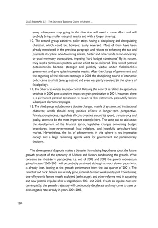 every subsequent step going in this direction will need a more effort and will 
probably bring smaller marginal results and with a longer time-lag. 
10. The second group concerns policy steps having a disciplining and deregulating 
character, which could be, however, easily reversed. Most of them have been 
already mentioned in the previous paragraph and relates to enhancing the tax and 
payments discipline, non-tolerating arrears, barter and other kinds of non-monetary 
or quasi-monetary transactions, imposing ‘hard budget constraints’. By its nature, 
they need a continuous political will and effort to be enforced. This kind of political 
determination became stronger and publicly visible under Yushchenko’s 
government and gave quite impressive results. After the change of government and 
the beginning of the election campaign in 2001 the disciplining course of economic 
policy came to a halt (energy sector) and even was partly reversed (in the sphere of 
fiscal policy). 
11. The other area relates to price control. Relaxing this control in relation to agriculture 
products in 2000 gave a positive impact on grain production in 2001. However, there 
is a permanent political temptation to resort to this instrument, particularly before 
subsequent election campaigns. 
12. The third group includes more durable changes, mainly of systemic and institutional 
character, which should bring positive effects in longer-term perspective. 
Privatization process, regardless all controversies around its speed, transparency and 
quality, seems to be the most important example here. The same can be said about 
the development of the financial sector, legislative changes concerning budget 
procedures, inter-governmental fiscal relations, and hopefully agriculture-land 
market. Nevertheless, the list of achievements in this sphere is not impressive 
enough and a large remaining agenda waits for government and parliamentary 
decisions. 
The above general diagnosis makes a bit easier formulating hypotheses about the future 
growth prospect of the economy of Ukraine and factors conditioning this growth. What 
concerns the short-term perspective, i.e. end of 2002 and 2003 the growth momentum 
gained in years 2000-2001 will be probably continued although at much slower pace (what 
is already clear, looking at the growth performance from the last quarter of 2001). The 
‘windfall’ and ‘luck’ factors are already gone, external demand weakened (apart from Russia), 
one-off systemic factors mostly exploited (at this stage), and other reforms need in sustaining 
and new political impulse after a stagnation in 2001 and 2002. If such an impulse does not 
come quickly, the growth trajectory will continuously decelerate and may come to zero or 
even negative rate already in years 2004-2005. 
104 
CASE Reports No. 55 – The Sources of Economic Growth in Ukraine ... 
 