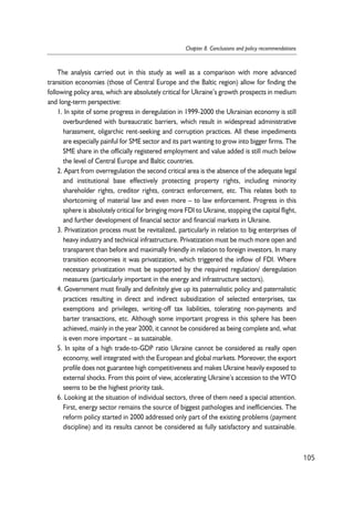 The analysis carried out in this study as well as a comparison with more advanced 
transition economies (those of Central Europe and the Baltic region) allow for finding the 
following policy area, which are absolutely critical for Ukraine’s growth prospects in medium 
and long-term perspective: 
1. In spite of some progress in deregulation in 1999-2000 the Ukrainian economy is still 
overburdened with bureaucratic barriers, which result in widespread administrative 
harassment, oligarchic rent-seeking and corruption practices. All these impediments 
are especially painful for SME sector and its part wanting to grow into bigger firms. The 
SME share in the officially registered employment and value added is still much below 
the level of Central Europe and Baltic countries. 
2. Apart from overregulation the second critical area is the absence of the adequate legal 
and institutional base effectively protecting property rights, including minority 
shareholder rights, creditor rights, contract enforcement, etc. This relates both to 
shortcoming of material law and even more – to law enforcement. Progress in this 
sphere is absolutely critical for bringing more FDI to Ukraine, stopping the capital flight, 
and further development of financial sector and financial markets in Ukraine. 
3. Privatization process must be revitalized, particularly in relation to big enterprises of 
heavy industry and technical infrastructure. Privatization must be much more open and 
transparent than before and maximally friendly in relation to foreign investors. In many 
transition economies it was privatization, which triggered the inflow of FDI. Where 
necessary privatization must be supported by the required regulation/ deregulation 
measures (particularly important in the energy and infrastructure sectors). 
4. Government must finally and definitely give up its paternalistic policy and paternalistic 
practices resulting in direct and indirect subsidization of selected enterprises, tax 
exemptions and privileges, writing-off tax liabilities, tolerating non-payments and 
barter transactions, etc. Although some important progress in this sphere has been 
achieved, mainly in the year 2000, it cannot be considered as being complete and, what 
is even more important – as sustainable. 
5. In spite of a high trade-to-GDP ratio Ukraine cannot be considered as really open 
economy, well integrated with the European and global markets. Moreover, the export 
profile does not guarantee high competitiveness and makes Ukraine heavily exposed to 
external shocks. From this point of view, accelerating Ukraine’s accession to the WTO 
seems to be the highest priority task. 
6. Looking at the situation of individual sectors, three of them need a special attention. 
First, energy sector remains the source of biggest pathologies and inefficiencies. The 
reform policy started in 2000 addressed only part of the existing problems (payment 
discipline) and its results cannot be considered as fully satisfactory and sustainable. 
105 
Chapter 8. Conclusions and policy recommendations 
 