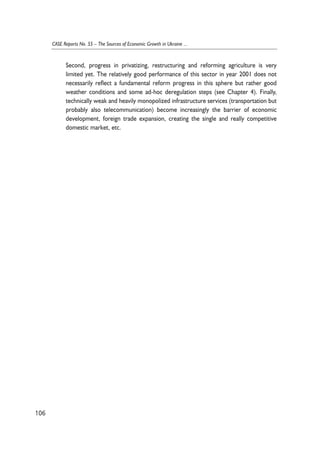 Second, progress in privatizing, restructuring and reforming agriculture is very 
limited yet. The relatively good performance of this sector in year 2001 does not 
necessarily reflect a fundamental reform progress in this sphere but rather good 
weather conditions and some ad-hoc deregulation steps (see Chapter 4). Finally, 
technically weak and heavily monopolized infrastructure services (transportation but 
probably also telecommunication) become increasingly the barrier of economic 
development, foreign trade expansion, creating the single and really competitive 
domestic market, etc. 
106 
CASE Reports No. 55 – The Sources of Economic Growth in Ukraine ... 
 