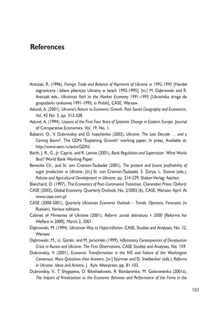 107 
References 
Antczak, R. (1996), Foreign Trade and Balance of Payments of Ukraine in 1992-1995 [Handel 
zagraniczny i bilans p³atniczy Ukrainy w latach 1992-1995], [in:] M. D¹browski and R. 
Antczak eds., Ukrainian Path to the Market Economy 1991-1995 [Ukraiñska droga do 
gospodarki rynkowej 1991-1995; in Polish], CASE, Warsaw. 
Aslund, A. (2001). Ukraine's Return to Economic Growth. Post-Soviet Geography and Economics, 
Vol. 42 No. 5, pp. 313-328. 
Aslund, A. (1994). Lessons of the First Four Years of Systemic Change in Eastern Europe, Journal 
of Comparative Economics, Vol. 19, No. 1. 
Babanin, O., V. Dubrovskiy and O. Ivaschenko (2002), Ukraine: The Lost Decade … and a 
Coming Boom?. The GDN "Explaining Growth" working paper, In press, Available at: 
http://www.eerc.ru/activ/GDN/. 
Barth, J. R., G., Jr. Caprio, and R. Levine (2001), Bank Regulation and Supervision: What Works 
Best? World Bank Working Paper. 
Benecke Ch., and St. von Cramon-Taubadel (2001), The present and future profitability of 
sugar production in Ukraine, [in:] St. von Cramon-Taubadel, S. Zorya, L. Stiewe (eds.), 
Policies and Agricultural Development in Ukraine, pp. 214-239, Shaker-Verlag: Aachen. 
Blanchard, O. (1997), The Economics of Post-Communist Transition, Clarendon Press: Oxford. 
CASE (2002), Global Economy. Quarterly Outlook, No. 2/2002 (6), CASE, Warsaw. April. At 
www.case.com.pl 
CASE (2000-2001), Quarterly Ukrainian Economic Outlook – Trends, Opinions, Forecasts (in 
Russian), Various editions. 
Cabinet of Ministries of Ukraine (2001), Reformi zaradi dobrobutu v 2000 [Reforms for 
Welfare in 2000], March 2, 2001. 
D¹browski, M. (1994). Ukrainian Way to Hyperinflation, CASE, Studies and Analyses, No. 12, 
Warsaw. 
D¹browski, M., U. Górski, and M. Jarociñski (1999), Inflationary Consequences of Devaluation 
Crisis in Russia and Ukraine: The First Observations, CASE Studies and Analyses, No. 159. 
Dubrovskiy, V. (2001), Economic Transformation in the NIS and Failure of the Washington 
Consensus: More Questions than Answers, [in:] Szyrmer and D. Snelbecker (eds.), Reforms 
in Ukraine: Ideas and Actions, J. Kyiv, Alterpress, pp. 81-103. 
Dubrovskiy, V., T. Shygayeva, O. Bilothsekivets, R. Bondarenko, M. Golovanenko (2001a), 
The Impact of Privatization to the Economic Behavior and Performance of the Firms in the 
 