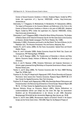 Context of General Economic Conditions in Ukraine, Analytical Report, funded by SPFU. 
Under the supervision of J. Szyrmer. HIID/CASE, mimeo, http://www.case-ukraine. 
kiev.ua 
Dubrovskiy, V., T. Shygayeva, O. Bilothsekivets, R. Bondarenko, M. Golovanenko (2001b), 
The Impact of Privatization to the Economic Behavior and Performance of the Firms in the 
Context of General Economic Conditions in Ukraine in the years of 2000-2001, Analytical 
Report, funded by SPFU. Under the supervision of J. Szyrmer. HIID/CASE, mimeo, 
http://www.case-ukraine.kiev.ua 
Dubrovskiy, V., and T. Shygayeva (2000), It Would Go Worse Without Privatization: The Analysis 
of Balance Sheets of the Industrial Enterprises Says for the Non-State Sector of the Economy 
(in Russian), Zerkalo Niedeli newspaper (The Mirror Weekly), No. 7(280). 
Dubrovskiy, V. (2001), Privatization and Growth in the Real World: The Case of Ukraine, [in:] A. 
Paskhaver (ed.), The Ukrainian Privatization: Pros and Contras, Alterpress, Kyiv. 
Easterly W., and R. Levine, (2000), It's Not Factor Accumulation: Stylised Facts and Growth 
Models. Mimeo. 
Enste, D., and F. Schneider (2000), Shadow Economies Around the World: Size, Causes and 
Consequences, IMF Working Paper, WP/00/26. 
Estrin, S. and R. Rosevear (2000), The Transformation of Ownership in Ukraine and Policy 
Options, Economic Essays, Institute of Reforms, Kyiv, Available at: www.ir.org.ua (in 
Ukrainian). 
Estrin, S. and R. Rosevear (1998), Enterprise Performance and Corporate Governance in 
Ukraine, paper presented during Workshop on Corporate Governance in Russia, London 
Business School, June. 
Fischer, S., and R. Sahay (2000), The Transition Economies after Ten Years, NBER Working 
Paper No. W7664, April. 
Frydman, R., Ch. Gray, M. Hessel and A. Rapaczynski (1997), Private Ownership and Corporate 
Perormance: Some Lessons from Transition Economies, Research Report RR#97-28. C.V. 
Starr Center for Applied Economics, New York University. 
Frydman, R., M. Hessel, and A. Rapaczynski (1998), Why Ownership Matters? Politicization and 
Enterpreneurship in the Restructuring of Enterprises in Central Europe. Research Report (RR 
98-14). C.V. Starr Center for Applied Economics, New York University. 
German Advisory Group on Economic Reform (2001), Welche Maßnahmen im 
Landwirtschaftsektor führten zum Erfolg? [in:] Die ersten 365 Tage: Ein konstruktiver 
Rückblick auf die Wirtschaftsreformen in der Ukraine im Jahr 2000, Deutscher 
Beratergruppe Wirtschaft bei der ukrainischen Regierung, Kyjiv, January, pp. 18-28. 
Guriev, S., and B. Ickes (2000), Microeconomic Aspects of Economic Growth in the Eastern 
Europe and the Former Soviet Union, 1950-2000, Paper for the Research Project of 
108 
CASE Reports No. 55 – The Sources of Economic Growth in Ukraine ... 
 