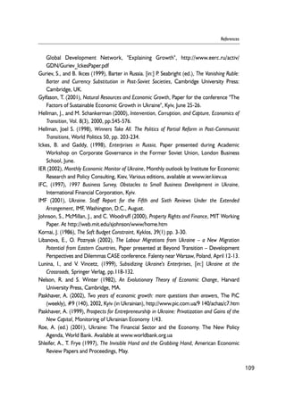 Global Development Network, "Explaining Growth", http://www.eerc.ru/activ/ 
GDN/Guriev_IckesPaper.pdf 
Guriev, S., and B. Ikces (1999), Barter in Russia. [in:] P. Seabright (ed.), The Vanishing Ruble: 
Barter and Currency Substitution in Post-Soviet Societies, Cambridge University Press: 
Cambridge, UK. 
Gylfason, T. (2001), Natural Resources and Economic Growth, Paper for the conference "The 
Factors of Sustainable Economic Growth in Ukraine", Kyiv, June 25-26. 
Hellman, J., and M. Schankerman (2000), Intervention, Corruption, and Capture, Economics of 
Transition, Vol. 8(3), 2000, pp.545-576. 
Hellman, Joel S. (1998), Winners Take All. The Politics of Partial Reform in Post-Communist 
Transitions, World Politics 50, pp. 203-234. 
Ickes, B. and Gaddy, (1998), Enterprises in Russia, Paper presented during Academic 
Workshop on Corporate Governance in the Former Soviet Union, London Business 
School, June. 
IER (2002), Monthly Economic Monitor of Ukraine, Monthly outlook by Institute for Economic 
Research and Policy Consulting, Kiev, Various editions, available at www.ier.kiev.ua 
IFC, (1997), 1997 Business Survey, Obstacles to Small Business Development in Ukraine, 
International Financial Corporation, Kyiv. 
IMF (2001), Ukraine. Staff Report for the Fifth and Sixth Reviews Under the Extended 
Arrangement, IMF, Washington, D.C., August. 
Johnson, S., McMillan, J., and C. Woodruff (2000), Property Rights and Finance, MIT Working 
Paper. At http://web.mit.edu/sjohnson/www/home.htm 
Kornai, J. (1986), The Soft Budget Constraint, Kyklos, 39(1) pp. 3-30. 
Libanova, E., O. Poznyak (2002), The Labour Migrations from Ukraine – a New Migration 
Potential from Eastern Countries, Paper presented at Beyond Transition – Development 
Perspectives and Dilemmas CASE conference. Falenty near Warsaw, Poland, April 12-13. 
Lunina, I., and V. Vincetz, (1999), Subsidizing Ukraine's Enterprises, [in:] Ukraine at the 
Crossroads, Springer Verlag, pp.118-132. 
Nelson, R. and S. Winter (1982), An Evolutionary Theory of Economic Change, Harvard 
University Press, Cambridge, MA. 
Paskhaver, A. (2002), Two years of economic growth: more questions than answers, The PiC 
(weekly), #9 (140), 2002, Kyiv (in Ukrainian), http://www.pic.com.ua/9 140/achas/c7.htm 
Paskhaver, A. (1999), Prospects for Entrepreneurship in Ukraine: Privatization and Gains of the 
New Capital, Monitoring of Ukrainian Economy 1/43. 
Roe, A. (ed.) (2001), Ukraine: The Financial Sector and the Economy. The New Policy 
Agenda, World Bank. Available at www.worldbank.org.ua 
Shleifer, A., T. Frye (1997), The Invisible Hand and the Grabbing Hand, American Economic 
Review Papers and Proceedings, May. 
109 
References 
 