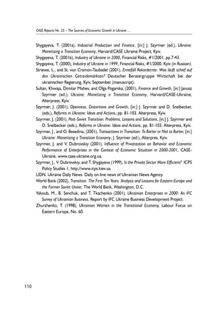 Shygayeva, T. (2001a), Industrial Production and Finance, [in:] J. Szyrmer (ed.), Ukraine: 
Monetizing a Transition Economy, Harvard/CASE Ukraine Project, Kyiv. 
Shygayeva, T. (2001b), Industry of Ukraine in 2000, Financial Risks, #1/2001, pp.7-43. 
Shygayeva, T. (2000), Industry of Ukraine in 1999, Financial Risks, #1/2000, Kyiv (in Russian). 
Striewe, L., and St. von Cramon-Taubadel (2001), Ernstfall Rekordernte: Was läuft schief auf 
den Ukrainischen Getreidemärkten? Deutscher Beratergruppe Wirtschaft bei der 
ukrainischen Regierung, Kyiv, September (manuscript). 
Sultan, Khwaja, Dimitar Mishev, and Olga Pogarska, (2001), Finance and Growth, [in:] Janusz 
Szyrmer (ed.), Ukraine: Monetizing a Transition Economy, Harvard/CASE-Ukraine, 
Alterpress, Kyiv. 
Szyrmer, J. (2001), Openness, Distortions and Growth, [in:] J. Szyrmer and D. Snelbecker, 
(eds.), Reforms in Ukraine: Ideas and Actions, pp. 81-103. Alterpress, Kyiv. 
Szyrmer, J. (2001), Post-Soviet Transition: Problems, Lessons and Solutions, [in:] J. Szyrmer and 
D. Snelbecker (eds.), Reforms in Ukraine: Ideas and Actions, pp. 81-103. Alterpress, Kyiv. 
Szyrmer, J., and O. Besedina, (2001), Transactions in Transition: To Barter or Not to Barter, [in:] 
Ukraine: Monetizing a Transition Economy, J. Szyrmer (ed.), Alterpres, Kyiv. 
Szyrmer, J. and V. Dubrovskiy (2001), Influence of Privatization on Behavior and Economic 
Performance of Enterprises in the Context of Economic Situation in 2000-2001, CASE-Ukraine, 
www.case-ukraine.org.ua. 
Szyrmer, J., V. Dubrovskiy, and T. Shygayeva (1999), Is the Private Sector More Efficient? ICPS 
Policy Studies 1, http://www.icps.kiev.ua. 
UDN. Ukraine Daily News. Daily on-line news of Ukrainian News Agency. 
World Bank (2002), Transition. The First Ten Years. Analysis and Lessons for Eastern Europe and 
the Former Soviet Union, The World Bank, Washington, D.C. 
Yakoub, M., B. Senchuk, and T. Tkachenko (2001), Ukrainian Enterprises in 2000: An IFC 
Survey of Ukrainian Business, Report by IFC Ukraine Business Development Project. 
Zhurzhenko, T. (1998), Ukrainian Women in the Transitional Economy, Labour Focus on 
Eastern Europe, No. 60. 
110 
CASE Reports No. 55 – The Sources of Economic Growth in Ukraine ... 
 