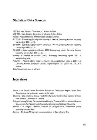 Statistical Data Sources 
UKS As – State Statistics Committee of Ukraine. Archives 
UKS AOl – State Statistics Committee of Ukraine. Archive Online 
Faostat – Faostat Database (FAO Statistical Database Online) 
StY 2000 – Statystychnyj Shchorychnyk Ukrainy za 2000 rik, Derzavnyj Komitet Statystyky 
Ukrainy, Kyiv 2001, p. 598 
StY 1994 – Statystychnyj Shchorychnyk Ukrainy za 1994 rik, Derzavnyj Komitet Statystyky 
Ukrainy, Kyiv 1995, p. 518 
AU 2000 – Silske gospodarstvo Ukrainy 2000. Statystychnyj zrynyk. Derzavnyj Komitet 
Statystyky Ukrainy, Kyiv 2001, p. 262 
Ministry of Finance of Ukraine (2002). Budhetnyj utochennyj ogliad 2001 at 
www.minfin.gov.ua 
Pidsumki – Pidsumki zboru vrozayu osnovnyh silskogospodarskyh kultur u 2001 roci. 
Derzavnyj Komitet Statystyky Ukrainy, Ekspres-dopovid 27/12/2001 No. 376, 4 p. 
(online) 
State Tax Administration of Ukraine 
Interviews 
Shuker – Iain Shuker, Senior Economist, Europe and Central Asia Region, World Bank. 
Comments on the preliminary version of this study. 
Sikachina – Olga Sikachina, Deputy Head of the Agricultural and Ecology Statistics Division, 
State Statistics Committee of Ukraine. 
Striewe – Ludwig Striewe, German Advisory Group on Economic Reform with the Ukrainian 
Government, Kyiv/Department of Agricultural Economics, Göttingen University. 
Feofilov – Dr. Sergey L. Feofilov, Director of UkrAgroConsult, independent private 
consulting company, Kyiv. 
Szyrmer – Dr. Janusz M. Szyrmer, executive director of Case Ukraine, Kyiv. 
111 
 