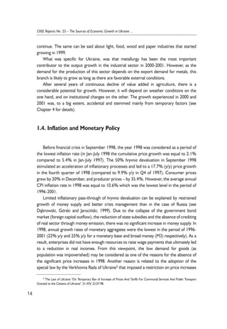 continue. The same can be said about light, food, wood and paper industries that started 
growing in 1999. 
What was specific for Ukraine, was that metallurgy has been the most important 
contributor to the output growth in the industrial sector in 2000-2001. However, as the 
demand for the production of this sector depends on the export demand for metals, this 
branch is likely to grow as long as there are favorable external conditions. 
After several years of continuous decline of value added in agriculture, there is a 
considerable potential for growth. However, it will depend on weather conditions on the 
one hand, and on institutional changes on the other. The growth experienced in 2000 and 
2001 was, to a big extent, accidental and stemmed mainly from temporary factors (see 
Chapter 4 for details). 
1.4. Inflation and Monetary Policy 
Before financial crisis in September 1998, the year 1998 was considered as a period of 
the lowest inflation rate (in Jan-July 1998 the cumulative price growth was equal to 2.1% 
compared to 5.4% in Jan-July 1997). The 50% hryvnia devaluation in September 1998 
stimulated an acceleration of inflationary processes and led to a 17.7% (y/y) price growth 
in the fourth quarter of 1998 (compared to 9.9% y/y in Q4 of 1997). Consumer prices 
grew by 20% in December, and producer prices – by 35.4%. However, the average annual 
CPI inflation rate in 1998 was equal to 10.6% which was the lowest level in the period of 
1996-2001. 
Limited inflationary pass-through of hryvnia devaluation can be explained by restrained 
growth of money supply and better crisis management than in the case of Russia (see 
D¹browski, Górski and Jarociñski, 1999). Due to the collapse of the government bond 
market (foreign capital outflow), the reduction of state subsidies and the absence of crediting 
of real sector through money emission, there was no significant increase in money supply. In 
1998, annual growth rates of monetary aggregates were the lowest in the period of 1996- 
2001 (22% y/y and 25% y/y for a monetary base and broad money (M3) respectively). As a 
result, enterprises did not have enough resources to raise wage payments that ultimately led 
to a reduction in real incomes. From this viewpoint, the low demand for goods (as 
population was impoverished) may be considered as one of the reasons for the absence of 
the significant price increases in 1998. Another reason is related to the adoption of the 
special law by the Verkhovna Rada of Ukraine3 that imposed a restriction on price increases 
14 
CASE Reports No. 55 – The Sources of Economic Growth in Ukraine ... 
3 The Law of Ukraine "On Temporary Ban of Increase of Prices And Tariffs For Communal Services And Public Transport 
Granted to the Citizens of Ukraine", 51-XIV, 23.07.98. 
 