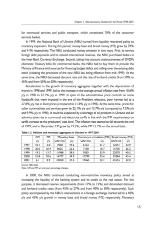 for communal services and public transport, which constituted 70% of the consumer 
services basket. 
In 1999, the National Bank of Ukraine (NBU) turned from liquidity restrained policy to 
monetary expansion. During this period, money base and broad money (M3) grew by 39% 
and 41% respectively. The NBU conducted money emission in two ways. First, to service 
foreign debt payments and to rebuild international reserves, the NBU purchased dollars in 
the Inter-Bank Currency Exchange. Second, taking into account unattractiveness of OVDPs 
(domestic Treasury bills) for commercial banks, the NBU had to buy them to provide the 
Ministry of Finance with sources for financing budget deficit and rolling-over the existing debt 
stock (violating the provisions of the new NBU law being effective from mid-1999). At the 
same time, the NBU decreased discount rate and the rate of lombard credits (from 50% to 
45% and from 55% to 50% respectively). 
Acceleration in the growth of monetary aggregates together with the depreciation of 
hryvnia in 1998 and 1999, led to the increase in the average annual inflation rate from 10.6% 
y/y in 1998 to 22.7% y/y in 1999. In spite of the administrative price controls on some 
foodstuffs that were imposed in the eve of the President elections, poor harvest led to a 
27.8% y/y rise in food prices (compared to 11.8% y/y in 1998). At the same time, prices for 
other commodities and services grew by 22.1% y/y and 13.7% y/y (compared to 7.5% y/y 
and 9.9% y/y in 1998). It could be explained by a shortage of oil products in Ukraine and an 
administrative rise in communal and electricity tariffs in line with the IMF requirements on 
tariffs increase to the producers’ cost level. The inflation rate started to fall towards the end 
of 1999, and in December CPI grew by 19.2%, while PPI 15.7% on the annual basis. 
Table 1.3. Inflation and monetary aggregates in Ukraine in 1997-2001 
In 2000, the NBU continued conducting non-restrictive monetary policy aimed at 
increasing the liquidity of the banking system and its credit to the real sector. For this 
purpose, it decreased reserve requirements (from 17% to 15%) and diminished discount 
and lombard credits rates (from 45% to 27% and from 40% to 30% respectively). Such 
policy accompanied by the NBU’s interventions in a foreign exchange market led to a 40% 
y/y and 45% y/y growth in money base and broad money (M3) respectively. Monetary 
15 
Chapter 1. Macroeconomic Outlook for the Period 1998-2001 
CPI PPI Monetary base Currency in circulation (M0) Broad money (M3) 
y/y y/y UAH mil. y/y UAH mil. y/y UAH mil. y/y 
1997 10.1 5.0 7058 44.6 6132 51.7 12541 33.9 
1998 20.0 35.4 8625 22.2 7158 16.7 15705 25.2 
1999 19.2 15.7 11988 38.0 9583 33.9 22070 40.5 
2000 25.8 20.6 16777 39.9 12799 33.6 32084 45.4 
2001 6.1 0.9 23050 37.4 19465 52.1 45555 42.0 
Source: NBU data. 
Note: CPI and PPI are end-year percentage changes. 
 