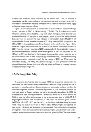 currency and monetary policy conducted by the central bank. Thus, an increase in 
monetization can be interpreted as an increase in the demand for money. A growth in 
monetization demonstrates the ability of the economy to absorb an increase in money supply 
without the pass-through on inflation. 
Figure 1.5 demonstrates levels of monetization (as a ratio of broad money less foreign 
currency deposits to GDP) in Ukraine during 1997-2001. The first observation is that 
Ukrainian economy is monetized to a very small extent. Foreign currency deposits were 
subtracted from the M2 aggregate in order to give a better picture of the hryvnia demand. 
But even when we consider the usual indicator of monetization, that is M2/GDP, it still 
remains low for Ukraine. It reached the level of 22.3% by the end of 2001 (compared to 60- 
70% of GDP in developed countries). Nevertheless, it can be seen from the Figure 1.5 that 
there was a significant acceleration in the increase of the demand for domestic currency in 
2001. Thus, the monetary expansion of 2001 was coupled with the considerable increase in 
the confidence to hryvnia. The high money supply growth in 2001 (52.1% y/y for M0 and 
40% y/y for M3) was absorbed by the increased demand, and the country recorded one of 
the lowest inflation rates in 1997-2001 (6.1% y/y in December 2001). The trend of lowering 
inflation expectations continued through the first months of 2002, and CPI grew on the 
annual basis only by 2.1% in May 2002 (5.6% in January). The open question is whether the 
observed increasing demand for hryvnia reflecting higher confidence to a national currency 
will be sustainable in longer run. 
1.5. Exchange Rate Policy 
To overcome the financial crisis in August 1998 and to prevent significant hryvnia 
devaluation, the NBU introduced a number of restrictions in a foreign exchange market. In 
particular, it reduced a maximum allowed deviations of cash-market exchange rate from the 
official exchange rate, imposed a surrender requirement of 75% for export proceeds and 
restricted access to foreign exchange market for the so-called speculators. In 1998, the 
NBU’s reserves went down by USD billion 1.579 to USD million 761.3. All this allowed the 
NBU to keep the official exchange rate at the almost constant level of UAH/USD 3.43 
beginning from October 1998. Nevertheless, in 1998 hryvnia was devalued against US dollar 
by 80% (to UAH/USD 3.427), and the majority of this change took place during September 
1998. Taking into account lower rate of inflation (about 20%) during the same period, it is 
clear that in 1998 hryvnia was devalued in real terms as well. This real devaluation was playing 
an important role in stimulating Ukrainian exports during the years that followed, which – 
together with import substitution – stimulated economic growth in 2000. The more detailed 
17 
Chapter 1. Macroeconomic Outlook for the Period 1998-2001 
 