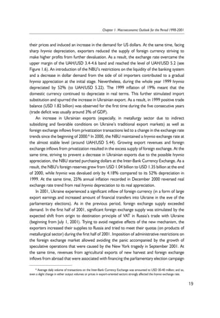 their prices and induced an increase in the demand for US dollars. At the same time, facing 
sharp hryvnia depreciation, exporters reduced the supply of foreign currency striving to 
make higher profits from further devaluation. As a result, the exchange rate overcame the 
upper margin of the UAH/USD 3.4-4.6 band and reached the level of UAH/USD 5.2 (see 
Figure 1.6). An introduction of the NBU’s restrictions on the liquidity of the banking system 
and a decrease in dollar demand from the side of oil importers contributed to a gradual 
hryvnia appreciation at the initial stage. Nevertheless, during the whole year 1999 hryvnia 
depreciated by 52% (to UAH/USD 5.22). The 1999 inflation of 19% meant that the 
domestic currency continued to depreciate in real terms. This further stimulated import 
substitution and spurred the increase in Ukrainian export. As a result, in 1999 positive trade 
balance (USD 1.82 billion) was observed for the first time during the five consecutive years 
(trade deficit was usually around 3% of GDP). 
An increase in Ukrainian exports (especially, in metallurgy sector due to indirect 
subsidizing and favorable conditions on Ukraine’s traditional export markets) as well as 
foreign exchange inflows from privatization transactions led to a change in the exchange rate 
trends since the beginning of 2000.6 In 2000, the NBU maintained a hryvnia exchange rate at 
the almost stable level (around UAH/USD 5.44). Growing export revenues and foreign 
exchange inflows from privatization resulted in the excess supply of foreign exchange. At the 
same time, striving to prevent a decrease in Ukrainian exports due to the possible hryvnia 
appreciation, the NBU started purchasing dollars at the Inter-Bank Currency Exchange. As a 
result, the NBU’s foreign reserves grew from USD 1.04 billion to USD 1.35 billion at the end 
of 2000, while hryvnia was devalued only by 4.18% compared to its 52% depreciation in 
1999. At the same time, 25% annual inflation recorded in December 2000 reversed real 
exchange rate trend from real hryvnia depreciation to its real appreciation. 
In 2001, Ukraine experienced a significant inflow of foreign currency (in a form of large 
export earnings and increased amount of financial transfers into Ukraine in the eve of the 
parliamentary elections). As in the previous period, foreign exchange supply exceeded 
demand. In the first half of 2001, significant foreign exchange supply was stimulated by the 
expected shift from origin to destination principle of VAT in Russia’s trade with Ukraine 
(beginning from July 1, 2001). Trying to avoid negative effects of the new mechanism, the 
exporters increased their supplies to Russia and tried to meet their quotas (on products of 
metallurgical sector) during the first half of 2001. Imposition of administrative restrictions on 
the foreign exchange market allowed avoiding the panic accompanied by the growth of 
speculative operations that were caused by the New York tragedy in September 2001. At 
the same time, revenues from agricultural exports of new harvest and foreign exchange 
inflows from abroad that were associated with financing the parliamentary election campaign 
19 
Chapter 1. Macroeconomic Outlook for the Period 1998-2001 
6 Average daily volume of transactions on the Inter-Bank Currency Exchange was amounted to USD 30-40 million; and so, 
even a slight change in either output volumes or prices in export-oriented sectors strongly affected the hryvnia exchange rate. 
 